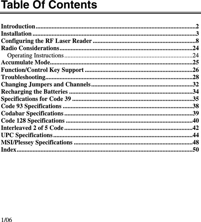 Table Of Contents  Introduction.....................................................................................................2 Installation.......................................................................................................3 Configuring the RF Laser Reader .................................................................8 Radio Considerations....................................................................................24 Operating Instructions.................................................................................24 Accumulate Mode..........................................................................................25 Function/Control Key Support ....................................................................26 Troubleshooting.............................................................................................28 Changing Jumpers and Channels................................................................32 Recharging the Batteries ..............................................................................34 Specifications for Code 39 ............................................................................35 Code 93 Specifications ..................................................................................38 Codabar Specifications.................................................................................39 Code 128 Specifications ................................................................................40 Interleaved 2 of 5 Code.................................................................................42 UPC Specifications........................................................................................44 MSI/Plessey Specifications ...........................................................................48 Index...............................................................................................................50          1/06 