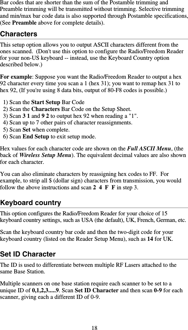 18 Bar codes that are shorter than the sum of the Postamble trimming and Preamble trimming will be transmitted without trimming. Selective trimming and min/max bar code data is also supported through Postamble specifications, (See Preamble above for complete details). Characters This setup option allows you to output ASCII characters different from the ones scanned.  (Don&apos;t use this option to configure the Radio/Freedom Reader for your non-US keyboard -- instead, use the Keyboard Country option described below.)  For example: Suppose you want the Radio/Freedom Reader to output a hex 92 character every time you scan a 1 (hex 31); you want to remap hex 31 to hex 92, (If you&apos;re using 8 data bits, output of 80-F8 codes is possible.)    1) Scan the Start Setup Bar Code   2) Scan the Characters Bar Code on the Setup Sheet.   3) Scan 3 1 and 9 2 to output hex 92 when reading a &quot;1&quot;.   4) Scan up to 7 other pairs of character reassignments.   5) Scan Set when complete.    6) Scan End Setup to exit setup mode.  Hex values for each character code are shown on the Full ASCII Menu, (the back of Wireless Setup Menu). The equivalent decimal values are also shown for each character.  You can also eliminate characters by reassigning hex codes to FF.  For example, to strip all $ (dollar sign) characters from transmission, you would follow the above instructions and scan 2  4  F  F in step 3.  Keyboard country This option configures the Radio/Freedom Reader for your choice of 15 keyboard country settings, such as USA (the default), UK, French, German, etc.  Scan the keyboard country bar code and then the two-digit code for your keyboard country (listed on the Reader Setup Menu), such as 14 for UK.  Set ID Character The ID is used to differentiate between multiple RF Lasers attached to the same Base Station.    Multiple scanners on one base station require each scanner to be set to a unique ID of 0,1,2,3.....9. Scan Set ID Character and then scan 0-9 for each scanner, giving each a different ID of 0-9.  