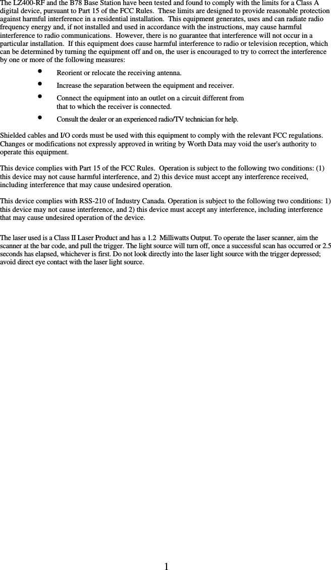 1      The LZ400-RF and the B78 Base Station have been tested and found to comply with the limits for a Class A digital device, pursuant to Part 15 of the FCC Rules.  These limits are designed to provide reasonable protection against harmful interference in a residential installation.  This equipment generates, uses and can radiate radio frequency energy and, if not installed and used in accordance with the instructions, may cause harmful interference to radio communications.  However, there is no guarantee that interference will not occur in a particular installation.  If this equipment does cause harmful interference to radio or television reception, which can be determined by turning the equipment off and on, the user is encouraged to try to correct the interference by one or more of the following measures: •  Reorient or relocate the receiving antenna. •  Increase the separation between the equipment and receiver. •  Connect the equipment into an outlet on a circuit different from    that to which the receiver is connected. •  Consult the dealer or an experienced radio/TV technician for help.  Shielded cables and I/O cords must be used with this equipment to comply with the relevant FCC regulations. Changes or modifications not expressly approved in writing by Worth Data may void the user&apos;s authority to operate this equipment.  This device complies with Part 15 of the FCC Rules.  Operation is subject to the following two conditions: (1) this device may not cause harmful interference, and 2) this device must accept any interference received, including interference that may cause undesired operation.   This device complies with RSS-210 of Industry Canada. Operation is subject to the following two conditions: 1) this device may not cause interference, and 2) this device must accept any interference, including interference that may cause undesired operation of the device.  The laser used is a Class II Laser Product and has a 1.2  Milliwatts Output. To operate the laser scanner, aim the scanner at the bar code, and pull the trigger. The light source will turn off, once a successful scan has occurred or 2.5 seconds has elapsed, whichever is first. Do not look directly into the laser light source with the trigger depressed; avoid direct eye contact with the laser light source.         