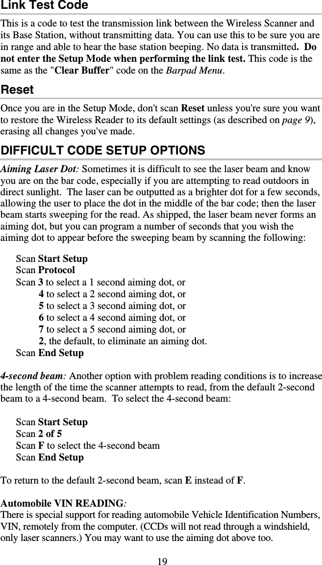 19 Link Test Code This is a code to test the transmission link between the Wireless Scanner and its Base Station, without transmitting data. You can use this to be sure you are in range and able to hear the base station beeping. No data is transmitted.  Do not enter the Setup Mode when performing the link test. This code is the same as the &quot;Clear Buffer&quot; code on the Barpad Menu. Reset Once you are in the Setup Mode, don&apos;t scan Reset unless you&apos;re sure you want to restore the Wireless Reader to its default settings (as described on page 9), erasing all changes you&apos;ve made. DIFFICULT CODE SETUP OPTIONS Aiming Laser Dot: Sometimes it is difficult to see the laser beam and know you are on the bar code, especially if you are attempting to read outdoors in direct sunlight.  The laser can be outputted as a brighter dot for a few seconds, allowing the user to place the dot in the middle of the bar code; then the laser beam starts sweeping for the read. As shipped, the laser beam never forms an aiming dot, but you can program a number of seconds that you wish the aiming dot to appear before the sweeping beam by scanning the following:          Scan Start Setup           Scan Protocol       Scan 3 to select a 1 second aiming dot, or                4 to select a 2 second aiming dot, or                5 to select a 3 second aiming dot, or                6 to select a 4 second aiming dot, or                7 to select a 5 second aiming dot, or                2, the default, to eliminate an aiming dot.       Scan End Setup  4-second beam: Another option with problem reading conditions is to increase the length of the time the scanner attempts to read, from the default 2-second beam to a 4-second beam.  To select the 4-second beam:        Scan Start Setup           Scan 2 of 5       Scan F to select the 4-second beam       Scan End Setup  To return to the default 2-second beam, scan E instead of F.  Automobile VIN READING: There is special support for reading automobile Vehicle Identification Numbers, VIN, remotely from the computer. (CCDs will not read through a windshield, only laser scanners.) You may want to use the aiming dot above too. 