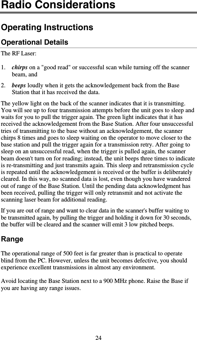 24 Radio Considerations  Operating Instructions Operational Details The RF Laser:  1.  chirps on a &quot;good read&quot; or successful scan while turning off the scanner beam, and   2.  beeps loudly when it gets the acknowledgement back from the Base Station that it has received the data.   The yellow light on the back of the scanner indicates that it is transmitting. You will see up to four transmission attempts before the unit goes to sleep and waits for you to pull the trigger again. The green light indicates that it has received the acknowledgement from the Base Station. After four unsuccessful tries of transmitting to the base without an acknowledgement, the scanner chirps 8 times and goes to sleep waiting on the operator to move closer to the base station and pull the trigger again for a transmission retry. After going to sleep on an unsuccessful read, when the trigger is pulled again, the scanner beam doesn&apos;t turn on for reading; instead, the unit beeps three times to indicate is re-transmitting and just transmits again. This sleep and retransmission cycle is repeated until the acknowledgement is received or the buffer is deliberately cleared. In this way, no scanned data is lost, even though you have wandered out of range of the Base Station. Until the pending data acknowledgment has been received, pulling the trigger will only retransmit and not activate the scanning laser beam for additional reading.  If you are out of range and want to clear data in the scanner&apos;s buffer waiting to be transmitted again, by pulling the trigger and holding it down for 30 seconds, the buffer will be cleared and the scanner will emit 3 low pitched beeps.  Range  The operational range of 500 feet is far greater than is practical to operate blind from the PC. However, unless the unit becomes defective, you should experience excellent transmissions in almost any environment.  Avoid locating the Base Station next to a 900 MHz phone. Raise the Base if you are having any range issues.  