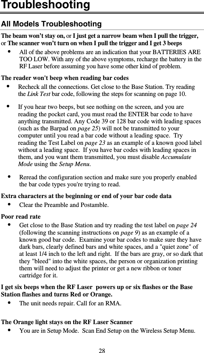 28 Troubleshooting All Models Troubleshooting The beam won’t stay on, or I just get a narrow beam when I pull the trigger, or The scanner won’t turn on when I pull the trigger and I get 3 beeps •  All of the above problems are an indication that your BATTERIES ARE TOO LOW. With any of the above symptoms, recharge the battery in the RF Laser before assuming you have some other kind of problem.   The reader won&apos;t beep when reading bar codes •  Recheck all the connections. Get close to the Base Station. Try reading the Link Test bar code, following the steps for scanning on page 10.  •  If you hear two beeps, but see nothing on the screen, and you are reading the pocket card, you must read the ENTER bar code to have anything transmitted. Any Code 39 or 128 bar code with leading spaces (such as the Barpad on page 25) will not be transmitted to your computer until you read a bar code without a leading space.  Try reading the Test Label on page 23 as an example of a known good label without a leading space.  If you have bar codes with leading spaces in them, and you want them transmitted, you must disable Accumulate Mode using the Setup Menu.  •  Reread the configuration section and make sure you properly enabled the bar code types you&apos;re trying to read.  Extra characters at the beginning or end of your bar code data •  Clear the Preamble and Postamble.    Poor read rate •  Get close to the Base Station and try reading the test label on page 24 (following the scanning instructions on page 9) as an example of a known good bar code.  Examine your bar codes to make sure they have dark bars, clearly defined bars and white spaces, and a &quot;quiet zone&quot; of at least 1/4 inch to the left and right.  If the bars are gray, or so dark that they &quot;bleed&quot; into the white spaces, the person or organization printing them will need to adjust the printer or get a new ribbon or toner cartridge for it.   I get six beeps when the RF Laser  powers up or six flashes or the Base Station flashes and turns Red or Orange. •  The unit needs repair. Call for an RMA.   The Orange light stays on the RF Laser Scanner  •  You are in Setup Mode.  Scan End Setup on the Wireless Setup Menu.   