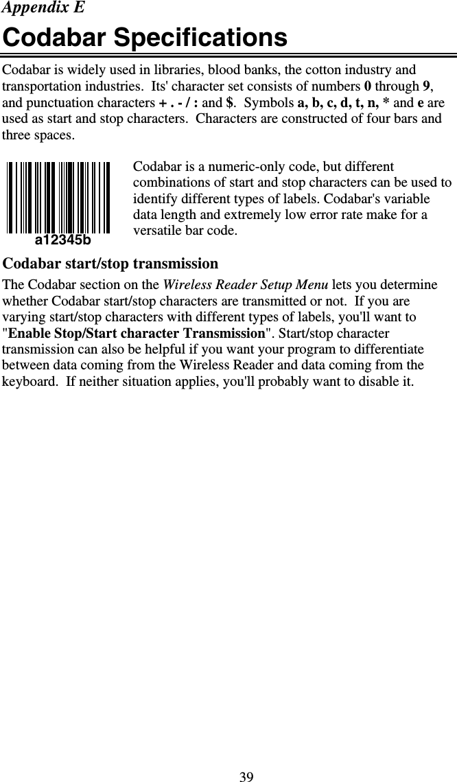 39 a12345b Appendix E Codabar Specifications Codabar is widely used in libraries, blood banks, the cotton industry and transportation industries.  Its&apos; character set consists of numbers 0 through 9, and punctuation characters + . - / : and $.  Symbols a, b, c, d, t, n, * and e are used as start and stop characters.  Characters are constructed of four bars and three spaces.  Codabar is a numeric-only code, but different combinations of start and stop characters can be used to identify different types of labels. Codabar&apos;s variable data length and extremely low error rate make for a versatile bar code.    Codabar start/stop transmission The Codabar section on the Wireless Reader Setup Menu lets you determine whether Codabar start/stop characters are transmitted or not.  If you are varying start/stop characters with different types of labels, you&apos;ll want to &quot;Enable Stop/Start character Transmission&quot;. Start/stop character transmission can also be helpful if you want your program to differentiate between data coming from the Wireless Reader and data coming from the keyboard.  If neither situation applies, you&apos;ll probably want to disable it.                    