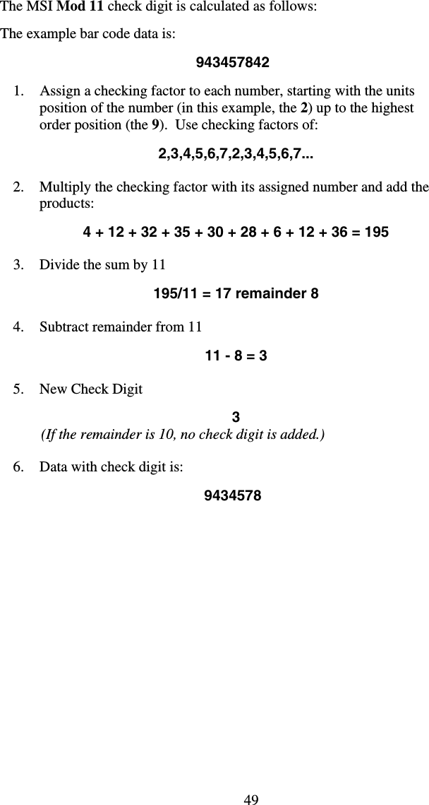 49The MSI Mod 11 check digit is calculated as follows:  The example bar code data is:  943457842  1.  Assign a checking factor to each number, starting with the units position of the number (in this example, the 2) up to the highest order position (the 9).  Use checking factors of:  2,3,4,5,6,7,2,3,4,5,6,7...  2.  Multiply the checking factor with its assigned number and add the products:  4 + 12 + 32 + 35 + 30 + 28 + 6 + 12 + 36 = 195  3.  Divide the sum by 11                  195/11 = 17 remainder 8  4.  Subtract remainder from 11  11 - 8 = 3  5.  New Check Digit   3     (If the remainder is 10, no check digit is added.)  6.  Data with check digit is:   9434578 