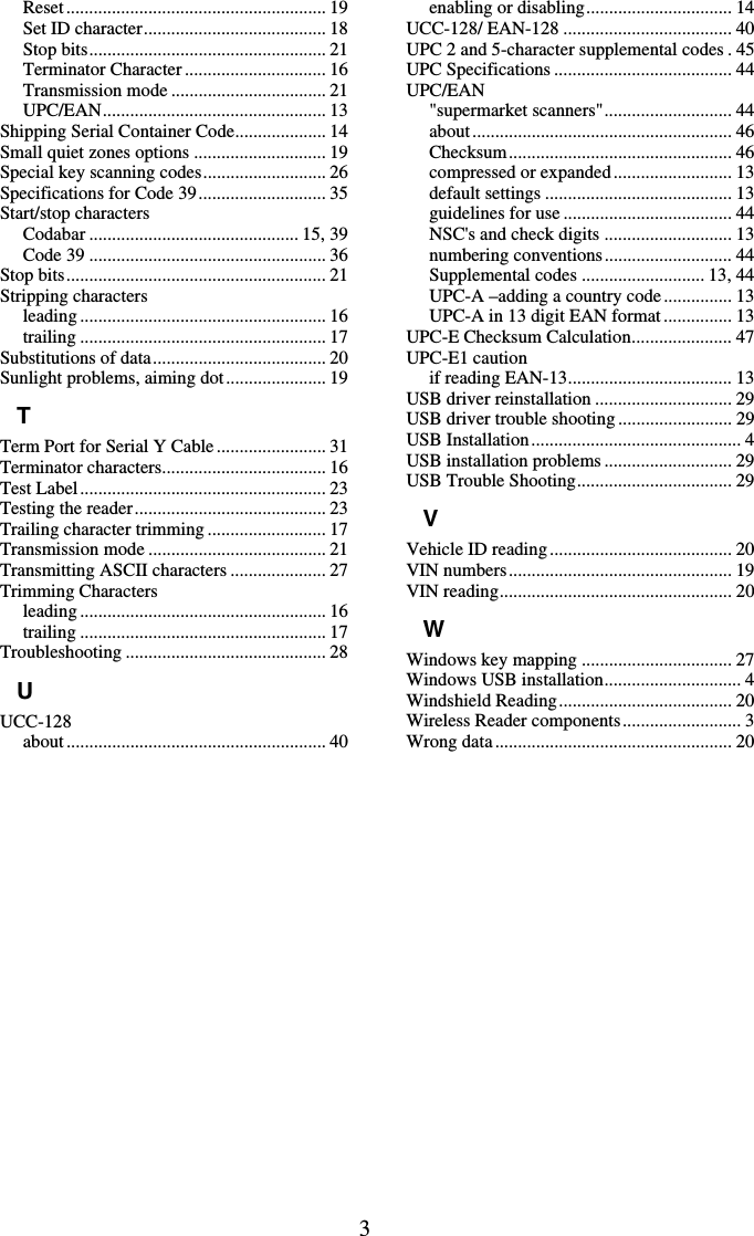3 Reset......................................................... 19 Set ID character........................................ 18 Stop bits.................................................... 21 Terminator Character............................... 16 Transmission mode .................................. 21 UPC/EAN................................................. 13 Shipping Serial Container Code.................... 14 Small quiet zones options ............................. 19 Special key scanning codes........................... 26 Specifications for Code 39............................ 35 Start/stop characters Codabar .............................................. 15, 39 Code 39 .................................................... 36 Stop bits......................................................... 21 Stripping characters leading ...................................................... 16 trailing ...................................................... 17 Substitutions of data...................................... 20 Sunlight problems, aiming dot...................... 19 T Term Port for Serial Y Cable........................ 31 Terminator characters.................................... 16 Test Label...................................................... 23 Testing the reader.......................................... 23 Trailing character trimming .......................... 17 Transmission mode ....................................... 21 Transmitting ASCII characters ..................... 27 Trimming Characters leading ...................................................... 16 trailing ...................................................... 17 Troubleshooting ............................................ 28 U UCC-128 about ......................................................... 40 enabling or disabling................................ 14 UCC-128/ EAN-128 ..................................... 40 UPC 2 and 5-character supplemental codes . 45 UPC Specifications ....................................... 44 UPC/EAN &quot;supermarket scanners&quot;............................ 44 about......................................................... 46 Checksum................................................. 46 compressed or expanded.......................... 13 default settings ......................................... 13 guidelines for use ..................................... 44 NSC&apos;s and check digits ............................ 13 numbering conventions............................ 44 Supplemental codes ........................... 13, 44 UPC-A –adding a country code............... 13 UPC-A in 13 digit EAN format ............... 13 UPC-E Checksum Calculation...................... 47 UPC-E1 caution if reading EAN-13.................................... 13 USB driver reinstallation .............................. 29 USB driver trouble shooting......................... 29 USB Installation.............................................. 4 USB installation problems............................ 29 USB Trouble Shooting.................................. 29 V Vehicle ID reading........................................ 20 VIN numbers................................................. 19 VIN reading................................................... 20 W Windows key mapping ................................. 27 Windows USB installation.............................. 4 Windshield Reading...................................... 20 Wireless Reader components.......................... 3 Wrong data .................................................... 20  