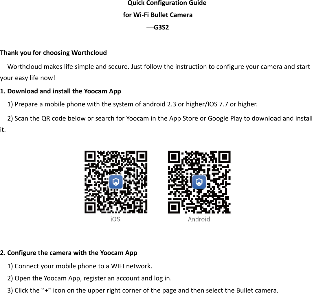 Quick Configuration Guidefor Wi-Fi Bullet Camera—G3S2Thank you for choosing WorthcloudWorthcloud makes life simple and secure. Just follow the instruction to configure your camera and startyour easy life now!1. Download and install the Yoocam App1) Prepare a mobile phone with the system of android 2.3 or higher/IOS 7.7 or higher.2) Scan the QR code below or search for Yoocam in the App Store or Google Play to download and installit.2. Configure the camera with the Yoocam App1) Connect your mobile phone to a WIFI network.2) Open the Yoocam App, register an account and log in.3) Click the “+”icon on the upper right corner of the page and then select the Bullet camera.