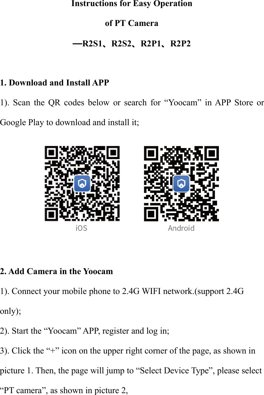 Instructions for Easy Operationof PT Camera—R2S1、R2S2、R2P1、R2P21. Download and Install APP1). Scan the QR codes below or search for “Yoocam” in APP Store orGoogle Play to download and install it;2. Add Camera in the Yoocam1). Connect your mobile phone to 2.4G WIFI network.(support 2.4Gonly);2). Start the “Yoocam” APP, register and log in;3). Click the “+” icon on the upper right corner of the page, as shown inpicture 1. Then, the page will jump to “Select Device Type”, please select“PT camera”, as shown in picture 2,