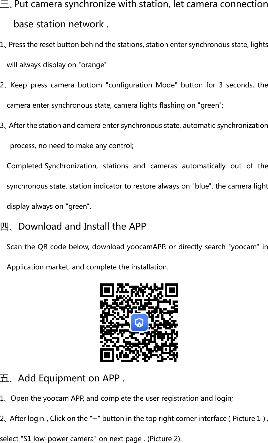 三、Put camera synchronize with station, let camera connection base station network . 1、Press the reset button behind the stations, station enter synchronous state, lights will always display on &quot;orange&quot; 2、Keep  press  camera  bottom  &quot;configuration  Mode&quot;  button  for  3  seconds,  the camera enter synchronous state, camera lights flashing on &quot;green&quot;; 3、After the station and camera enter synchronous state, automatic synchronization process, no need to make any control; Completed Synchronization,  stations  and  cameras  automatically  out  of  the synchronous state, station indicator to restore always on &quot;blue&quot;, the camera light display always on &quot;green&quot;. 四、Download and Install the APP Scan the QR code below, download yoocamAPP, or directly search &quot;yoocam&quot; in Application market, and complete the installation. 五、Add Equipment on APP . 1、Open the yoocam APP, and complete the user registration and login; 2、After login，Click on the &quot;+&quot; button in the top right corner interface（Picture 1）, select &quot;S1 low-power camera&quot; on next page . (Picture 2). 