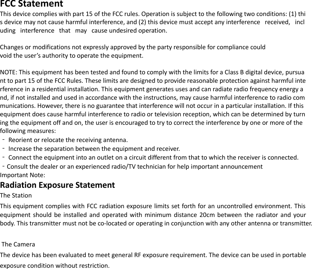 FCC Statement This device complies with part 15 of the FCC rules. Operation is subject to the following two conditions: (1) this device may not cause harmful interference, and (2) this device must accept any interference   received,   including   interference   that   may   cause undesired operation.  Changes or modifications not expressly approved by the party responsible for compliance could void the user’s authority to operate the equipment.  NOTE: This equipment has been tested and found to comply with the limits for a Class B digital device, pursuant to part 15 of the FCC Rules. These limits are designed to provide reasonable protection against harmful interference in a residential installation. This equipment generates uses and can radiate radio frequency energy and, if not installed and used in accordance with the instructions, may cause harmful interference to radio communications. However, there is no guarantee that interference will not occur in a particular installation. If this equipment does cause harmful interference to radio or television reception, which can be determined by turning the equipment off and on, the user is encouraged to try to correct the interference by one or more of the following measures:  ‐ Reorient or relocate the receiving antenna.  ‐ Increase the separation between the equipment and receiver. ‐ Connect the equipment into an outlet on a circuit different from that to which the receiver is connected. ‐Consult the dealer or an experienced radio/TV technician for help important announcement  Important Note: Radiation Exposure Statement The StationThis equipment complies with FCC radiation exposure limits set forth for an uncontrolled environment. Thisequipment  should  be  installed and operated with  minimum  distance  20cm  between the  radiator  and your body. This transmitter must not be co-located or operating in conjunction with any other antenna or transmitter.The CameraThe device has been evaluated to meet general RF exposure requirement. The device can be used in portable exposure condition without restriction.  