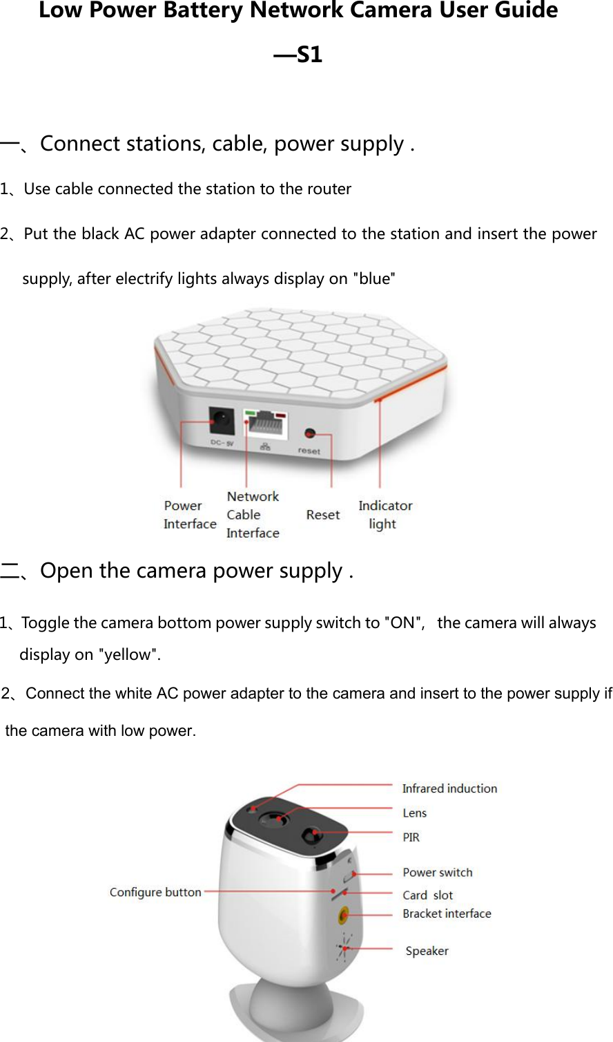 Low Power Battery Network Camera User Guide —S1 一、Connect stations, cable, power supply . 1、Use cable connected the station to the router 2、Put the black AC power adapter connected to the station and insert the power supply, after electrify lights always display on &quot;blue&quot; 二、Open the camera power supply . 2、Connect the white AC power adapter to the camera and insert to the power supply if  the camera with low power.display on &quot;yellow&quot;. 1、Toggle the camera bottom power supply switch to &quot;ON&quot;,   the camera will always 
