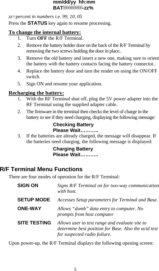  5mm/dd/yy  hh:mm BATÓÓÓÓÓÓÓÓÓÓÓ-zz% zz=percent in numbers i.e. 99, 10, 05 Press the STATUS key again to resume processing. To change the internal battery: 1. Turn OFF the R/F Terminal. 2. Remove the battery holder door on the back of the R/F Terminal by removing the two screws holding the door in place..  3. Remove the old battery and insert a new one, making sure to orient the battery with the battery contacts facing the battery connector.. 4. Replace the battery door and turn the reader on using the ON/OFF switch.  5. Sign ON and resume your application. Recharging the battery: 1. With the RF Terminal shut off, plug the 5V power adapter into the RF Terminal using the supplied adapter cable. 2. The firmware in the terminal then checks the level of charge in the battery to see if they need charging, displaying the following message: Checking Battery Please Wait……….. 3. If the batteries are already charged, the message will disappear. If the batteries need charging, the following message is displayed: Charging Battery Please Wait………..  R/F Terminal Menu Functions There are four modes of operation for the R/F Terminal: SIGN ON  Signs R/F Terminal on for two-way communication with host.   SETUP MODE  Accesses Setup parameters for Terminal and Base. ONE-WAY  Allows “dumb” data entry to computer. No prompts from host computer SITE TESTING  Allows user to test range and evaluate site to determine best position for Base. Also the acid test for suspected radio failure.  Upon power-up, the R/F Terminal displays the following opening screen: 
