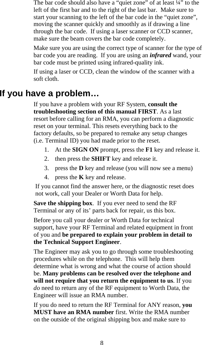  8  The bar code should also have a “quiet zone” of at least ¼” to the left of the first bar and to the right of the last bar.  Make sure to start your scanning to the left of the bar code in the “quiet zone”, moving the scanner quickly and smoothly as if drawing a line through the bar code.  If using a laser scanner or CCD scanner, make sure the beam covers the bar code completely.   Make sure you are using the correct type of scanner for the type of bar code you are reading.  If you are using an infrared wand, your bar code must be printed using infrared-quality ink.    If using a laser or CCD, clean the window of the scanner with a soft cloth. If you have a problem…   If you have a problem with your RF System, consult the troubleshooting section of this manual FIRST. As a last resort before calling for an RMA, you can perform a diagnostic reset on your terminal. This resets everything back to the factory defaults, so be prepared to remake any setup changes (i.e. Terminal ID) you had made prior to the reset.  1. At the SIGN ON prompt, press the F1 key and release it. 2. then press the SHIFT key and release it.  3. press the D key and release (you will now see a menu) 4. press the K key and release. If you cannot find the answer here, or the diagnostic reset does not work, call your Dealer or Worth Data for help.   Save the shipping box.  If you ever need to send the RF Terminal or any of its’ parts back for repair, us this box.   Before you call your dealer or Worth Data for technical support, have your RF Terminal and related equipment in front of you and be prepared to explain your problem in detail to the Technical Support Engineer.    The Engineer may ask you to go through some troubleshooting procedures while on the telephone.  This will help them determine what is wrong and what the course of action should be. Many problems can be resolved over the telephone and will not require that you return the equipment to us. If you do need to return any of the RF equipment to Worth Data, the Engineer will issue an RMA number.   If you do need to return the RF Terminal for ANY reason, you MUST have an RMA number first. Write the RMA number on the outside of the original shipping box and make sure to 
