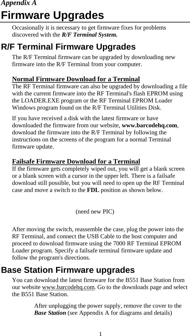  1Appendix A Firmware Upgrades Occasionally it is necessary to get firmware fixes for problems discovered with the R/F Terminal System. R/F Terminal Firmware Upgrades The R/F Terminal firmware can be upgraded by downloading new firmware into the R/F Terminal from your computer.  Normal Firmware Download for a Terminal The RF Terminal firmware can also be upgraded by downloading a file with the current firmware into the RF Terminal&apos;s flash EPROM using the LOADER.EXE program or the RF Terminal EPROM Loader Windows program found on the R/F Terminal Utilities Disk.  If you have received a disk with the latest firmware or have downloaded the firmware from our website, www.barcodehq.com, download the firmware into the R/F Terminal by following the instructions on the screens of the program for a normal Terminal firmware update. Failsafe Firmware Download for a Terminal If the firmware gets completely wiped out, you will get a blank screen or a blank screen with a cursor in the upper left. There is a failsafe download still possible, but you will need to open up the RF Terminal case and move a switch to the FDL position as shown below.  (need new PIC)  After moving the switch, reassemble the case, plug the power into the RF Terminal, and connect the USB Cable to the host computer and proceed to download firmware using the 7000 RF Terminal EPROM Loader program. Specify a failsafe terminal firmware update and follow the program&apos;s directions. Base Station Firmware upgrades You can download the latest firmware for the B551 Base Station from our website www.barcodehq.com. Go to the downloads page and select the B551 Base Station.   After unplugging the power supply, remove the cover to the Base Station (see Appendix A for diagrams and details) 