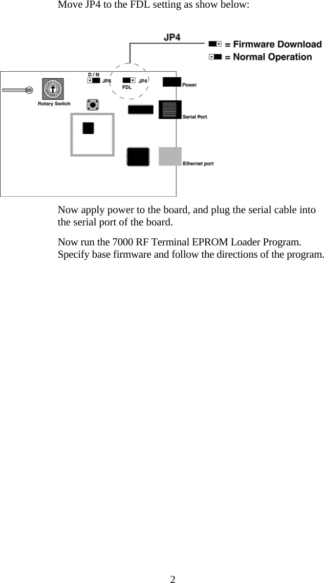  2  Move JP4 to the FDL setting as show below:     Now apply power to the board, and plug the serial cable into the serial port of the board.   Now run the 7000 RF Terminal EPROM Loader Program. Specify base firmware and follow the directions of the program.