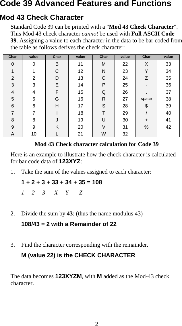  2Code 39 Advanced Features and Functions  Mod 43 Check Character Standard Code 39 can be printed with a &quot;Mod 43 Check Character&quot;. This Mod 43 check character cannot be used with Full ASCII Code 39. Assigning a value to each character in the data to be bar coded from the table as follows derives the check character: Char  value  Char  value  Char  value  Char  value 0 0  B 11 M 22 X 33 1 1  C 12 N 23 Y 34 2 2  D 13 O 24 Z 35 3 3  E 14 P 25 - 36 4 4  F 15 Q 26  . 37 5 5  G 16 R 27 space  38 6 6  H 17 S 28 $ 39 7 7  I 18 T 29 / 40 8 8  J 19 U 30 + 41 9 9  K 20 V 31 % 42 A 10  L 21 W 32    Mod 43 Check character calculation for Code 39 Here is an example to illustrate how the check character is calculated for bar code data of 123XYZ: 1. Take the sum of the values assigned to each character:  1 + 2 + 3 + 33 + 34 + 35 = 108   1     2     3      X     Y       Z  2. Divide the sum by 43: (thus the name modulus 43) 108/43 = 2 with a Remainder of 22  3. Find the character corresponding with the remainder. M (value 22) is the CHECK CHARACTER  The data becomes 123XYZM, with M added as the Mod-43 check character. 