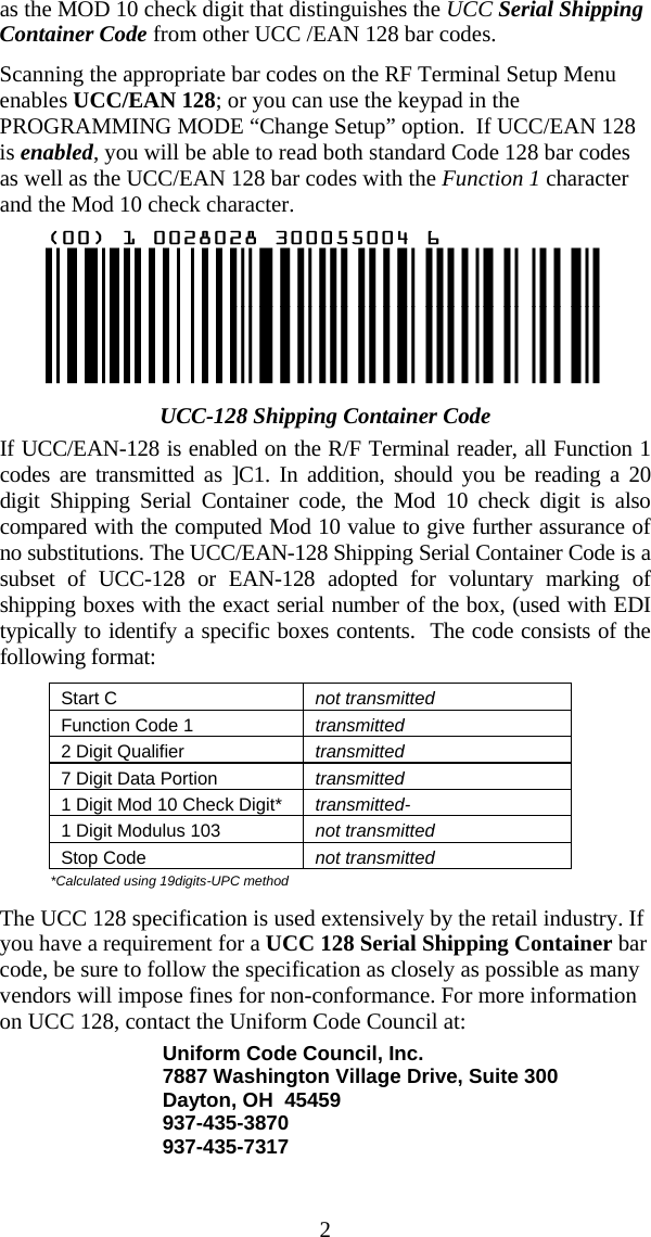  2as the MOD 10 check digit that distinguishes the UCC Serial Shipping Container Code from other UCC /EAN 128 bar codes. Scanning the appropriate bar codes on the RF Terminal Setup Menu enables UCC/EAN 128; or you can use the keypad in the PROGRAMMING MODE “Change Setup” option.  If UCC/EAN 128 is enabled, you will be able to read both standard Code 128 bar codes as well as the UCC/EAN 128 bar codes with the Function 1 character and the Mod 10 check character.  UCC-128 Shipping Container Code If UCC/EAN-128 is enabled on the R/F Terminal reader, all Function 1 codes are transmitted as ]C1. In addition, should you be reading a 20 digit Shipping Serial Container code, the Mod 10 check digit is also compared with the computed Mod 10 value to give further assurance of no substitutions. The UCC/EAN-128 Shipping Serial Container Code is a subset of UCC-128 or EAN-128 adopted for voluntary marking of shipping boxes with the exact serial number of the box, (used with EDI typically to identify a specific boxes contents.  The code consists of the following format: Start C  not transmitted Function Code 1  transmitted 2 Digit Qualifier  transmitted 7 Digit Data Portion  transmitted 1 Digit Mod 10 Check Digit*  transmitted- 1 Digit Modulus 103  not transmitted Stop Code  not transmitted *Calculated using 19digits-UPC method  The UCC 128 specification is used extensively by the retail industry. If you have a requirement for a UCC 128 Serial Shipping Container bar code, be sure to follow the specification as closely as possible as many vendors will impose fines for non-conformance. For more information on UCC 128, contact the Uniform Code Council at: Uniform Code Council, Inc. 7887 Washington Village Drive, Suite 300 Dayton, OH  45459 937-435-3870 937-435-7317 