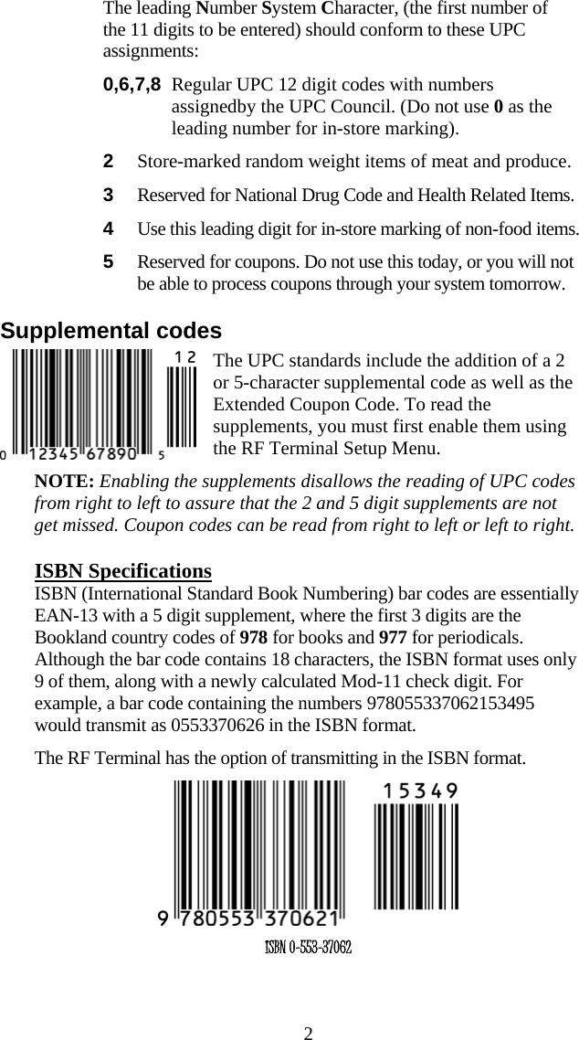  2  The leading Number System Character, (the first number of the 11 digits to be entered) should conform to these UPC assignments: 0,6,7,8  Regular UPC 12 digit codes with numbers assignedby the UPC Council. (Do not use 0 as the leading number for in-store marking). 2  Store-marked random weight items of meat and produce. 3  Reserved for National Drug Code and Health Related Items. 4  Use this leading digit for in-store marking of non-food items. 5  Reserved for coupons. Do not use this today, or you will not be able to process coupons through your system tomorrow. Supplemental codes The UPC standards include the addition of a 2 or 5-character supplemental code as well as the Extended Coupon Code. To read the supplements, you must first enable them using the RF Terminal Setup Menu.  NOTE: Enabling the supplements disallows the reading of UPC codes from right to left to assure that the 2 and 5 digit supplements are not get missed. Coupon codes can be read from right to left or left to right. ISBN Specifications ISBN (International Standard Book Numbering) bar codes are essentially EAN-13 with a 5 digit supplement, where the first 3 digits are the Bookland country codes of 978 for books and 977 for periodicals. Although the bar code contains 18 characters, the ISBN format uses only 9 of them, along with a newly calculated Mod-11 check digit. For example, a bar code containing the numbers 978055337062153495 would transmit as 0553370626 in the ISBN format.   The RF Terminal has the option of transmitting in the ISBN format.  ISBN 0-553-37062 