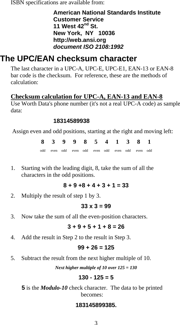  3ISBN specifications are available from: American National Standards Institute Customer Service 11 West 42nd St. New York,  NY   10036 http://web.ansi.org document ISO 2108:1992    The UPC/EAN checksum character The last character in a UPC-A, UPC-E, UPC-E1, EAN-13 or EAN-8 bar code is the checksum.  For reference, these are the methods of calculation: Checksum calculation for UPC-A, EAN-13 and EAN-8 Use Worth Data&apos;s phone number (it&apos;s not a real UPC-A code) as sample data: 18314589938  Assign even and odd positions, starting at the right and moving left: 8 3 9 9 8 5 4 1 3 8 1 odd even odd even odd even odd even odd even odd   1. Starting with the leading digit, 8, take the sum of all the characters in the odd positions. 8 + 9 +8 + 4 + 3 + 1 = 33 2. Multiply the result of step 1 by 3. 33 x 3 = 99 3. Now take the sum of all the even-position characters. 3 + 9 + 5 + 1 + 8 = 26 4. Add the result in Step 2 to the result in Step 3. 99 + 26 = 125 5. Subtract the result from the next higher multiple of 10. Next higher multiple of 10 over 125 = 130 130 - 125 = 5 5 is the Modulo-10 check character.  The data to be printed becomes: 183145899385. 