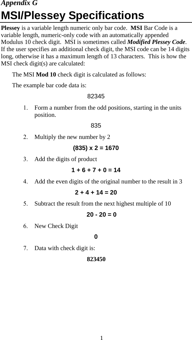  1Appendix G MSI/Plessey Specifications Plessey is a variable length numeric only bar code.  MSI Bar Code is a variable length, numeric-only code with an automatically appended Modulus 10 check digit.  MSI is sometimes called Modified Plessey Code.  If the user specifies an additional check digit, the MSI code can be 14 digits long, otherwise it has a maximum length of 13 characters.  This is how the MSI check digit(s) are calculated: The MSI Mod 10 check digit is calculated as follows: The example bar code data is: 82345 1. Form a number from the odd positions, starting in the units position. 835 2. Multiply the new number by 2  (835) x 2 = 1670 3. Add the digits of product 1 + 6 + 7 + 0 = 14 4. Add the even digits of the original number to the result in 3 2 + 4 + 14 = 20 5. Subtract the result from the next highest multiple of 10 20 - 20 = 0 6. New Check Digit 0 7. Data with check digit is:   823450   