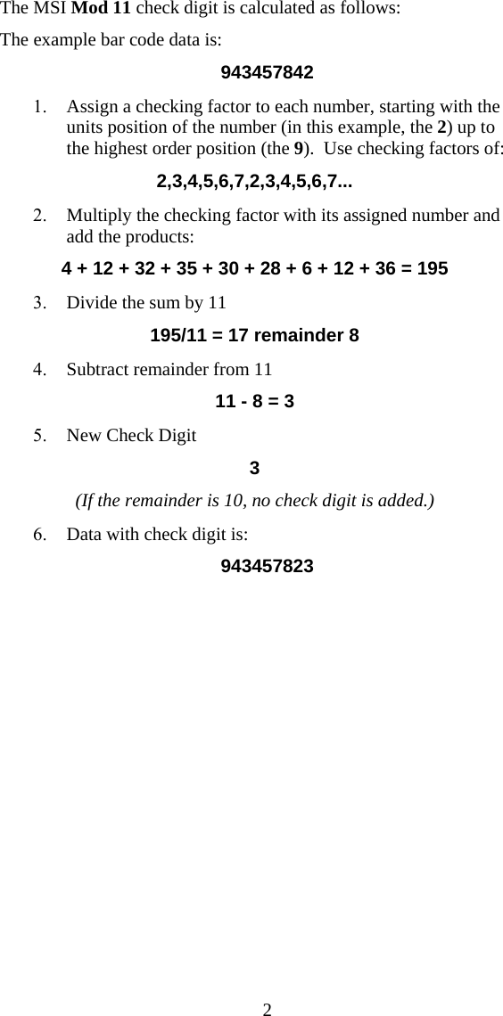  2The MSI Mod 11 check digit is calculated as follows: The example bar code data is: 943457842 1. Assign a checking factor to each number, starting with the units position of the number (in this example, the 2) up to the highest order position (the 9).  Use checking factors of: 2,3,4,5,6,7,2,3,4,5,6,7... 2. Multiply the checking factor with its assigned number and add the products: 4 + 12 + 32 + 35 + 30 + 28 + 6 + 12 + 36 = 195 3. Divide the sum by 11                 195/11 = 17 remainder 8 4. Subtract remainder from 11 11 - 8 = 3 5. New Check Digit  3 (If the remainder is 10, no check digit is added.) 6. Data with check digit is: 943457823