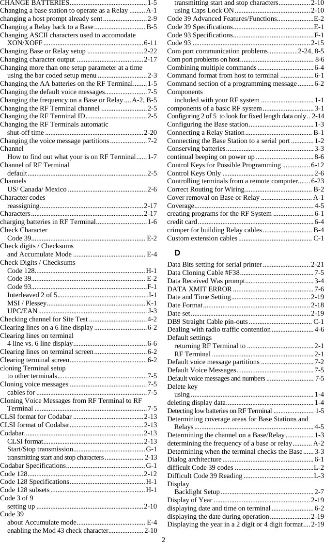 2 CHANGE BATTERIES ............................................ 1-5 Changing a base station to operate as a Relay ......... A-1 changing a host prompt already sent ......................... 2-9 Changing a Relay back to a Base ............................. B-5 Changing ASCII characters used to accomodate XON/XOFF ......................................................... 6-11 Changing Base or Relay setup ................................ 2-22 Changing character output ...................................... 2-17 Changing more than one setup parameter at a time using the bar coded setup menu ............................ 2-3 Changing the AA batteries on the RF Terminal........ 1-5 Changing the default voice messages........................ 7-5 Changing the frequency on a Base or Relay .... A-2, B-5 Changing the RF Terminal channel .......................... 2-5 Changing the RF Terminal ID ................................... 2-5 Changing the RF Terminals automatic  shut-off time ........................................................ 2-20 Changing the voice message partitions ..................... 7-2 Channel How to find out what your is on RF Terminal ...... 1-7 Channel of RF Terminal default .................................................................... 2-5 Channels US/ Canada/ Mexico ............................................. 2-6 Character codes reassigning ...........................................................  2-17 Characters ................................................................ 2-17 charging batteries in RF Terminal ............................. 1-6 Check Character Code 39................................................................. E-2 Check digits / Checksums and Accumulate Mode ......................................... E-4 Check Digits / Checksums Code 128............................................................... H-1 Code 39................................................................. E-2 Code 93.................................................................. F-1 Interleaved 2 of 5 .................................................... I-1 MSI / Plessey ........................................................ K-1 UPC/EAN .............................................................. J-3 Checking channel for Site Test ................................. 4-2 Clearing lines on a 6 line display .............................. 6-2 Clearing lines on terminal 4 line vs. 6 line display .......................................... 6-6 Clearing lines on terminal screen .............................. 6-2 Clearing terminal screen ............................................ 6-2 cloning Terminal setup to other terminals ................................................... 7-5 Cloning voice messages ............................................ 7-5 cables for ............................................................... 7-5 Cloning Voice Messages from RF Terminal to RF Terminal ................................................................ 7-5 CLSI format for Codabar ........................................ 2-13 CLSI format of Codabar .......................................... 2-13 Codabar .................................................................... 2-13 CLSI format ......................................................... 2-13 Start/Stop transmission ......................................... G-1 transmitting start and stop characters ...................... 2-13 Codabar Specifications ............................................. G-1 Code 128 .................................................................. 2-12 Code 128 Specifications ........................................... H-1 Code 128 subsets ...................................................... H-1 Code 3 of 9 setting up ............................................................. 2-10 Code 39 about Accumulate mode ....................................... E-4 enabling the Mod 43 check character.................... 2-10 transmitting start and stop characters .................. 2-10 using Caps Lock ON ........................................... 2-10 Code 39 Advanced Features/Functions ..................... E-2 Code 39 Specifications .............................................. E-1 Code 93 Specifications .............................................. F-1 Code 93 ................................................................... 2-15 Com port communication problems ................. 2-24, 8-5 Com port problems on host .......................................... 8-6 Combining multiple commands ................................ 6-4 Command format from host to terminal ................... 6-1 Command section of a programming message ......... 6-2 Components included with your RF system .............................. 1-1 components of a basic RF system ............................. 3-1 Configuring 2 of 5  to look for fixed length data only .. 2-14 Configuring the Base station ..................................... 1-3 Connecting a Relay Station ...................................... B-1 Connecting the Base Station to a serial port ............. 1-2 Conserving batteries .................................................. 3-3 continual beeping on power up ................................. 8-6 Control Keys for Possible Programming ................ 6-12 Control Keys Only .................................................... 2-6 Controlling terminals from a remote computer....... 6-23 Correct Routing for Wiring ...................................... B-2 Cover removal on Base or Relay ............................. A-1 Coverage .................................................................... 4-5 creating programs for the RF System ....................... 6-1 credit card .................................................................. 6-4 crimper for building Relay cables ............................ B-4 Custom extension cables .......................................... C-1 D Data Bits setting for serial printer ........................... 2-21 Data Cloning Cable #F38 .......................................... 7-5 Data Received Was prompt ....................................... 3-4 DATA XMIT ERROR .............................................. 7-6 Date and Time Setting ............................................. 2-19 Date Format ............................................................. 2-18 Date set .................................................................... 2-19 DB9 Straight Cable pin-outs .................................... C-1 Dealing with radio traffic contention ........................ 4-6 Default settings returning RF Terminal to ...................................... 2-1 RF Terminal .......................................................... 2-1 Default voice message partitions .............................. 7-2 Default Voice Messages ............................................ 7-5 Default voice messages and numbers ........................... 7-5 Delete key using ...................................................................... 1-4 deleting display data .................................................. 1-4 Detecting low batteries on RF Terminal ....................... 1-5 Determining coverage areas for Base Stations and Relays .................................................................... 4-5 Determining the channel on a Base/Relay ................ 1-3 determining the frequency of a base or relay ........... A-2 Determining when the terminal checks the Base ...... 3-3 Dialog architecture .................................................... 6-1 difficult Code 39 codes ............................................. L-2 Difficult Code 39 Reading ........................................ L-3 Display Backlight  Setup ..................................................... 2-7 Display of Year ....................................................... 2-19 displaying date and time on terminal ........................ 6-2 displaying the date during operation ....................... 2-19 Displaying the year in a 2 digit or 4 digit format .... 2-19 
