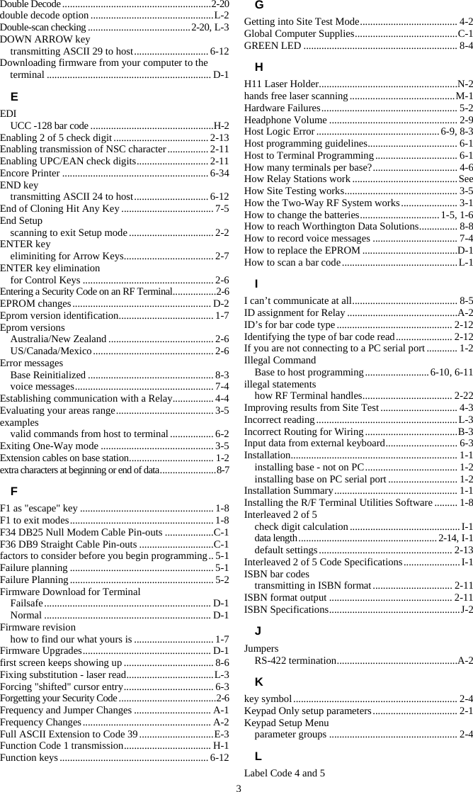 3 Double Decode .......................................................... 2-20 double decode option ................................................ L-2 Double-scan checking ........................................ 2-20, L-3 DOWN ARROW key transmitting ASCII 29 to host ............................. 6-12 Downloading firmware from your computer to the terminal ................................................................ D-1 E EDI UCC -128 bar code ................................................H-2 Enabling 2 of 5 check digit ..................................... 2-13 Enabling transmission of NSC character ................ 2-11 Enabling UPC/EAN check digits ............................ 2-11 Encore Printer ......................................................... 6-34 END key transmitting ASCII 24 to host ............................. 6-12 End of Cloning Hit Any Key .................................... 7-5 End Setup scanning to exit Setup mode ................................. 2-2 ENTER key eliminiting for Arrow Keys ................................... 2-7 ENTER key elimination for Control Keys ................................................... 2-6 Entering a Security Code on an RF Terminal ................. 2-6 EPROM changes ...................................................... D-2 Eprom version identification .....................................  1-7 Eprom versions Australia/New Zealand ......................................... 2-6 US/Canada/Mexico ............................................... 2-6 Error messages Base Reinitialized ................................................. 8-3 voice messages ...................................................... 7-4 Establishing communication with a Relay ................ 4-4 Evaluating your areas range ...................................... 3-5 examples valid commands from host to terminal ................. 6-2 Exiting One-Way mode ............................................ 3-5 Extension cables on base station ................................. 1-2 extra characters at beginning or end of data ...................... 8-7 F F1 as &quot;escape&quot; key .................................................... 1-8 F1 to exit modes ........................................................ 1-8 F34 DB25 Null Modem Cable Pin-outs ................... C-1 F36 DB9 Straight Cable Pin-outs ............................. C-1 factors to consider before you begin programming .. 5-1 Failure planning ........................................................ 5-1 Failure Planning ........................................................ 5-2 Firmware Download for Terminal Failsafe .................................................................  D-1 Normal ................................................................. D-1 Firmware revision how to find our what yours is ............................... 1-7 Firmware Upgrades .................................................. D-1 first screen keeps showing up ................................... 8-6 Fixing substitution - laser read .................................. L-3 Forcing &quot;shifted&quot; cursor entry ................................... 6-3 Forgetting your Security Code ...................................... 2-6 Frequency and Jumper Changes .............................. A-1 Frequency Changes .................................................. A-2 Full ASCII Extension to Code 39 ............................. E-3 Function Code 1 transmission .................................. H-1 Function keys .......................................................... 6-12 G Getting into Site Test Mode ...................................... 4-2 Global Computer Supplies ........................................ C-1 GREEN LED ............................................................ 8-4 H H11 Laser Holder ......................................................N-2 hands free laser scanning ......................................... M-1 Hardware Failures ..................................................... 5-2 Headphone Volume .................................................. 2-9 Host Logic Error ................................................ 6-9, 8-3 Host programming guidelines ................................... 6-1 Host to Terminal Programming ................................ 6-1 How many terminals per base? ................................. 4-6 How Relay Stations work ......................................... See How Site Testing works ............................................ 3-5 How the Two-Way RF System works ...................... 3-1 How to change the batteries ............................... 1-5, 1-6 How to reach Worthington Data Solutions ............... 8-8 How to record voice messages ................................. 7-4 How to replace the EPROM .....................................D-1 How to scan a bar code ............................................. L-1 I I can’t communicate at all ......................................... 8-5 ID assignment for Relay ...........................................A-2 ID’s for bar code type ............................................. 2-12 Identifying the type of bar code read ...................... 2-12 If you are not connecting to a PC serial port ............ 1-2 Illegal Command Base to host programming ......................... 6-10, 6-11 illegal statements how RF Terminal handles ................................... 2-22 Improving results from Site Test .............................. 4-3 Incorrect reading ....................................................... L-3 Incorrect Routing for Wiring .................................... B-3 Input data from external keyboard ............................ 6-3 Installation .................................................................  1-1 installing base - not on PC .................................... 1-2 installing base on PC serial port ........................... 1-2 Installation Summary ................................................ 1-1 Installing the R/F Terminal Utilities Software ......... 1-8 Interleaved 2 of 5 check digit calculation ........................................... I-1 data length ...................................................... 2-14, I-1 default settings .................................................... 2-13 Interleaved 2 of 5 Code Specifications ...................... I-1 ISBN bar codes transmitting in ISBN format ............................... 2-11 ISBN format output ................................................ 2-11 ISBN Specifications ................................................... J-2 J Jumpers RS-422 termination ...............................................A-2 K key symbol ................................................................ 2-4 Keypad Only setup parameters ................................. 2-1 Keypad Setup Menu parameter groups .................................................. 2-4 L Label Code 4 and 5 