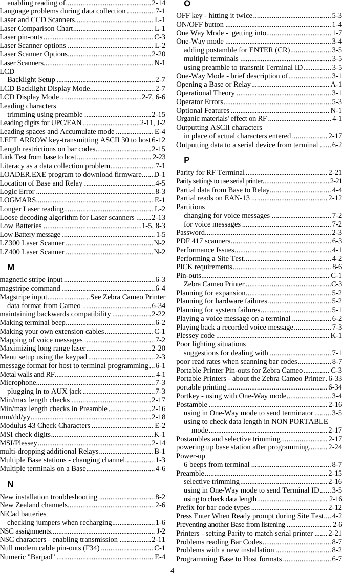 4 enabling reading of .............................................. 2-14 Language problems during data collection ............... 7-1 Laser and CCD Scanners .......................................... L-1 Laser Comparison Chart ........................................... L-1 Laser pin-outs ........................................................... C-3 Laser Scanner options .............................................. L-2 Laser Scanner Options ............................................. 2-20 Laser Scanners........................................................... N-1 LCD Backlight Setup ..................................................... 2-7 LCD Backlight Display Mode ................................... 2-7 LCD Display Mode ............................................2-7, 6-6 Leading characters trimming using preamble .................................... 2-15 Leading digits for UPC/EAN ............................... 2-11, J-2 Leading spaces and Accumulate mode .................... E-4 LEFT ARROW key-transmitting ASCII 30 to host 6-12 Length restrictions on bar codes .............................. 2-15 Link Test from base to host ........................................ 2-23 Literacy as a data collection problem ........................ 7-1 LOADER.EXE program to download firmware ...... D-1 Location of Base and Relay ...................................... 4-5 Logic Error ................................................................ 8-3 LOGMARS............................................................... E-1 Longer Laser reading ................................................ L-2 Loose decoding algorithm for Laser scanners ........ 2-13 Low Batteries .....................................................1-5, 8-3 Low Battery message .................................................. 1-5 LZ300 Laser Scanner ............................................... N-2 LZ400 Laser Scanner ............................................... N-2 M magnetic stripe input ................................................. 6-3 magstripe command .................................................. 6-4 Magstripe input ....................... See Zebra Cameo Printer data format from Cameo ..................................... 6-34 maintaining backwards compatibility ..................... 2-22 Making terminal beep ................................................ 6-2 Making your own extension cables .......................... C-1 Mapping of voice messages ...................................... 7-2 Maximizing long range laser ................................... 2-20 Menu setup using the keypad .................................... 2-3 message format for host to terminal programming ... 6-1 Metal walls and RF ...................................................... 4-1 Microphone................................................................ 7-3 plugging in to AUX jack ....................................... 7-3 Min/max length checks ........................................... 2-17 Min/max length checks in Preamble ....................... 2-16 mm/dd/yy ................................................................. 2 -18 Modulus 43 Check Characters ................................. E-2 MSI check digits ....................................................... K-1 MSI/Plessey ............................................................. 2-14 multi-dropping additional Relays ............................. B-1 Multiple Base stations - changing channel ................ 1-3 Multiple terminals on a Base ..................................... 4-6 N New installation troubleshooting .............................. 8-2 New Zealand channels ............................................... 2-6 NiCad batteries checking jumpers when recharging ....................... 1-6 NSC assignments ........................................................ J-2 NSC characters - enabling transmission ................. 2-11 Null modem cable pin-outs (F34) ............................ C-1 Numeric &quot;Barpad&quot; .................................................... E-4 O OFF key - hitting it twice .......................................... 5-3 ON/OFF button ......................................................... 1-4 One Way Mode -  getting into................................... 1-7 One-Way mode ......................................................... 3-4 adding postamble for ENTER (CR) ...................... 3-5 multiple terminals ................................................. 3-5 using preamble to transmit Terminal ID ............... 3-5 One-Way Mode - brief description of ....................... 3-1 Opening a Base or Relay .......................................... A-1 Operational Theory ................................................... 3-1 Operator Errors .......................................................... 5-3 Optional Features ..................................................... N-1 Organic materials&apos; effect on RF .................................. 4-1 Outputting ASCII characters in place of actual characters entered ................... 2-17 Outputting data to a serial device from terminal ...... 6-2 P Parity for RF Terminal ............................................ 2-21 Parity settings to use serial printer .................................... 2-21 Partial data from Base to Relay ................................. 4-4 Partial reads on EAN-13 ......................................... 2-12 Partitions changing for voice messages ................................ 7-2 for voice messages ................................................ 7-2 Password .................................................................... 2-3 PDF 417 scanners ...................................................... 6-3 Performance Issues .................................................... 4-1 Performing a Site Test ............................................... 4-2 PICK requirements ..................................................... 8-6 Pin-outs .....................................................................  C-1 Zebra Cameo Printer .............................................. C-3 Planning for expansion .............................................. 5-2 Planning for hardware failures .................................. 5-2 Planning for system failures ...................................... 5-1 Playing a voice message on a terminal ..................... 6-2 Playing back a recorded voice message .................... 7-3 Plessey code ............................................................. K-1 Poor lighting situations suggestions for dealing with ................................. 7-1 poor read rates when scanning bar codes .................. 8-7 Portable Printer Pin-outs for Zebra Cameo .............. C-3 Portable Printers - about the Zebra Cameo Printer . 6-33 portable printing ...................................................... 6-34 Portkey - using with One-Way mode ........................ 3-4 Postamble ................................................................ 2-16 using in One-Way mode to send terminator ......... 3-5 using to check data length in NON PORTABLE mode ................................................................  2-17 Postambles and selective trimming ......................... 2-17 powering up base station after programming .......... 2-24 Power-up 6 beeps from terminal ........................................... 8-7 Preamble ..................................................................  2-15 selective trimming ............................................... 2-16 using in One-Way mode to send Terminal ID ...... 3-5 using to check data length ...................................... 2-16 Prefix for bar code types ......................................... 2-12 Press Enter When Ready prompt during Site Test .... 4-2 Preventing another Base from listening ........................ 2-6 Printers - setting Parity to match serial printer ....... 2-21 Problems reading Bar Codes ..................................... 8-7 Problems with a new installation .............................. 8-2 Programming Base to Host formats .......................... 6-7 