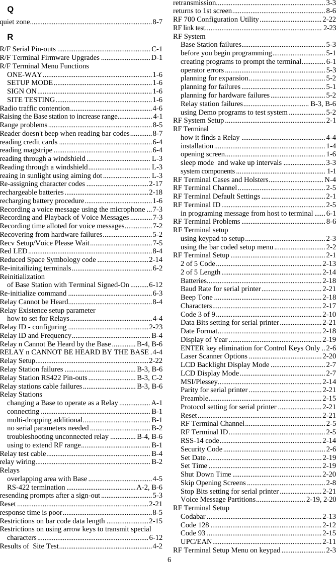 6 Q quiet zone................................................................... 8-7 R R/F Serial Pin-outs ................................................... C-1 R/F Terminal Firmware Upgrades ........................... D-1 R/F Terminal Menu Functions ONE-WAY ............................................................ 1-6 SETUP MODE ...................................................... 1-6 SIGN ON ............................................................... 1-6 SITE TESTING ..................................................... 1-6 Radio traffic contention ............................................. 4-6 Raising the Base station to increase range ................... 4-1 Range problems ......................................................... 8-5 Reader doesn&apos;t beep when reading bar codes ............ 8-7 reading credit cards ................................................... 6-4 reading magstripe ...................................................... 6-4 reading through a windshield ................................... L-3 Reading through a windshield .................................. L-3 reaing in sunlight using aiming dot .......................... L-3 Re-assigning character codes .................................. 2-17 rechargeable batteries .............................................. 2-18 recharging battery procedure ..................................... 1-6 Recording a voice message using the microphone ... 7-3 Recording and Playback of Voice Messages ............ 7-3 Recording time alloted for voice messages ............... 7-2 Recovering from hardware failures ........................... 5-2 Recv Setup/Voice Please Wait .................................. 7-5 Red  LED .................................................................... 8-4 Reduced Space Symbology code ............................ 2-14 Re-initailizing terminals ............................................ 6-2 Reinitialization of Base Station with Terminal Signed-On .......... 6-12 Re-initialize command .............................................. 6-3 Relay Cannot be Heard.............................................. 8-4 Relay Existence setup parameter how to set for Relays ............................................. 4-4 Relay ID - configuring ............................................ 2-23 Relay ID and Frequency ........................................... B-4 Relay n Cannot Be Heard by the Base ............. B-4, B-6 RELAY n CANNOT BE HEARD BY THE BASE . 4-4 Relay Setup .............................................................. 2-22 Relay Station failures ....................................... B-3, B-6 Relay Station RS422 Pin-outs .......................... B-3, C-2 Relay stations cable failures ............................. B-3, B-6 Relay Stations changing a Base to operate as a Relay ................. A-1 connecting ............................................................ B-1 multi-dropping additional ..................................... B-1 no serial parameters needed ................................. B-2 troubleshooting unconnected relay .............. B-4, B-6 using to extend RF range ...................................... B-1 Relay test cable ......................................................... B-4 relay wiring ............................................................... B-2 Relays overlapping area with Base ................................... 4-5 RS-422 termination ...................................... A-2, B-6 resending prompts after a sign-out ............................ 5-3 Reset ........................................................................ 2-21 response time is poor ................................................. 8-5 Restrictions on bar code data length ....................... 2-15 Restrictions on using arrow keys to transmit special characters ............................................................. 6-12 Results of  Site Test ................................................... 4-2 retransmission ............................................................ 3-3 returns to 1st screen ................................................... 8-6 RF 700 Configuration Utility .................................. 2-22 RF link test ................................................................ 2-23 RF System Base Station failures .............................................. 5-3 before you begin programming ............................. 5-1 creating programs to prompt the terminal ............. 6-1 operator errors ....................................................... 5-3 planning for expansion .......................................... 5-2 planning for failures .............................................. 5-1 planning for hardware failures .............................. 5-2 Relay station failures .................................... B-3, B-6 using Demo programs to test system .................... 5-2 RF System Setup ....................................................... 2-1 RF Terminal how it finds a Relay .............................................. 4-4 installation ............................................................. 1-4 opening screen ....................................................... 1-6 sleep mode  and wake up intervals ....................... 3-3 system components ................................................. 1-1 RF Terminal Cases and Holsters .............................. N-4 RF Terminal Channel ................................................ 2-5 RF Terminal Default Settings ................................... 2-1 RF Terminal ID ......................................................... 2-5 in programing message from host to terminal ...... 6-1 RF Terminal Problems .............................................. 8-6 RF Terminal setup using keypad to setup ............................................ 2-3 using the bar coded setup menu ............................ 2-2 RF Terminal Setup .................................................... 2-1 2 of 5 Code .......................................................... 2-13 2 of 5 Length ....................................................... 2-14 Batteries ............................................................... 2-18 Baud Rate for serial printer ................................. 2-21 Beep Tone ........................................................... 2-18 Characters ............................................................ 2-17 Code 3 of 9 .......................................................... 2-10 Data Bits setting for serial printer ....................... 2-21 Date Format ......................................................... 2-18 Display of Year ................................................... 2-19 ENTER key elimination for Control Keys Only .. 2-6 Laser Scanner Options ........................................ 2-20 LCD Backlight Display Mode .............................. 2-7 LCD Display Mode ............................................... 2-7 MSI/Plessey......................................................... 2-14 Parity for serial printer ........................................ 2-21 Preamble .............................................................. 2-15 Protocol setting for serial printer ........................ 2-21 Reset .................................................................... 2-21 RF Terminal Channel ............................................ 2-5 RF Terminal ID ..................................................... 2-5 RSS-14 code ........................................................ 2-14 Security Code ........................................................ 2-6 Set Date ............................................................... 2-19 Set Time .............................................................. 2-19 Shut Down Time ................................................. 2-20 Skip Opening Screens ........................................... 2-8 Stop Bits setting for serial printer ....................... 2-21 Voice Message Partitions ........................... 2-19, 2-20 RF Terminal Setup Codabar ............................................................... 2-13 Code 128 ............................................................. 2-12 Code 93 ............................................................... 2-15 UPC/EAN ............................................................ 2-11 RF Terminal Setup Menu on keypad ........................ 2-3 