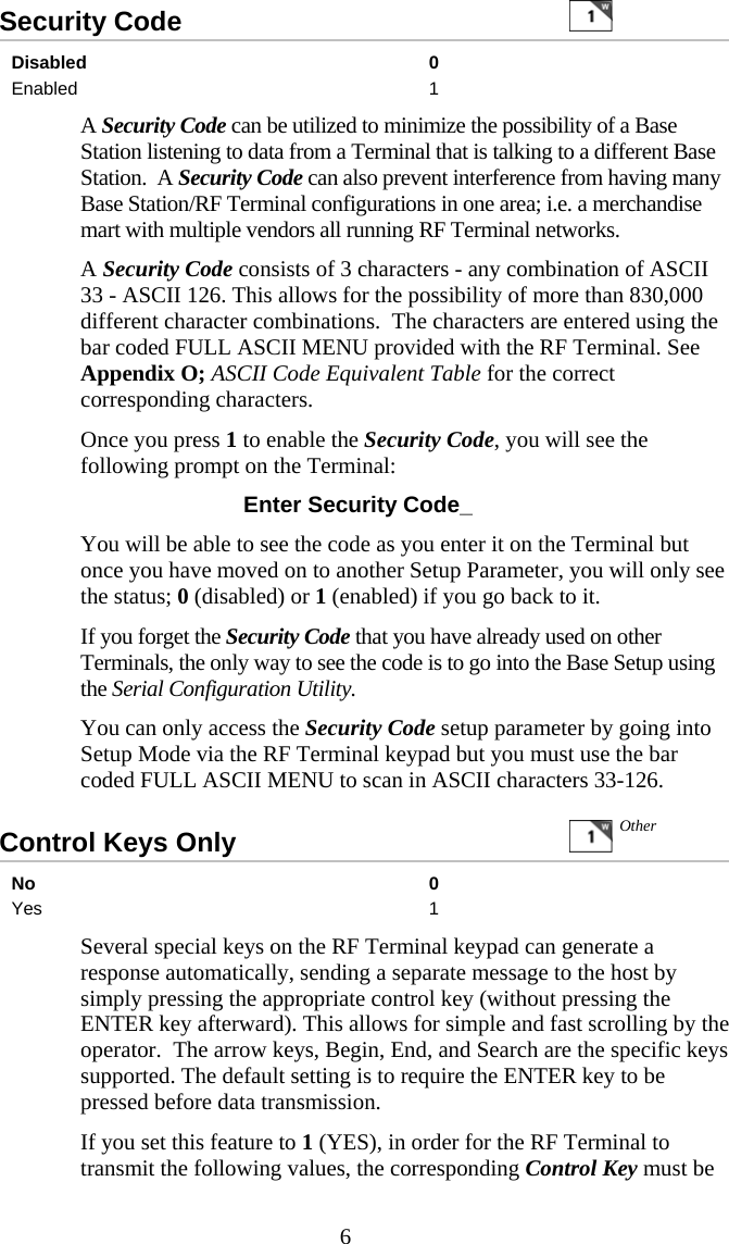  6Security Code     Disabled 0 Enabled 1   A Security Code can be utilized to minimize the possibility of a Base Station listening to data from a Terminal that is talking to a different Base Station.  A Security Code can also prevent interference from having many Base Station/RF Terminal configurations in one area; i.e. a merchandise mart with multiple vendors all running RF Terminal networks.   A Security Code consists of 3 characters - any combination of ASCII 33 - ASCII 126. This allows for the possibility of more than 830,000 different character combinations.  The characters are entered using the bar coded FULL ASCII MENU provided with the RF Terminal. See Appendix O; ASCII Code Equivalent Table for the correct corresponding characters.   Once you press 1 to enable the Security Code, you will see the following prompt on the Terminal:  Enter Security Code_ You will be able to see the code as you enter it on the Terminal but once you have moved on to another Setup Parameter, you will only see the status; 0 (disabled) or 1 (enabled) if you go back to it.     If you forget the Security Code that you have already used on other Terminals, the only way to see the code is to go into the Base Setup using the Serial Configuration Utility.   You can only access the Security Code setup parameter by going into Setup Mode via the RF Terminal keypad but you must use the bar coded FULL ASCII MENU to scan in ASCII characters 33-126. Control Keys Only     No 0 Yes 1   Several special keys on the RF Terminal keypad can generate a response automatically, sending a separate message to the host by simply pressing the appropriate control key (without pressing the ENTER key afterward). This allows for simple and fast scrolling by the operator.  The arrow keys, Begin, End, and Search are the specific keys supported. The default setting is to require the ENTER key to be pressed before data transmission.   If you set this feature to 1 (YES), in order for the RF Terminal to transmit the following values, the corresponding Control Key must be Other 