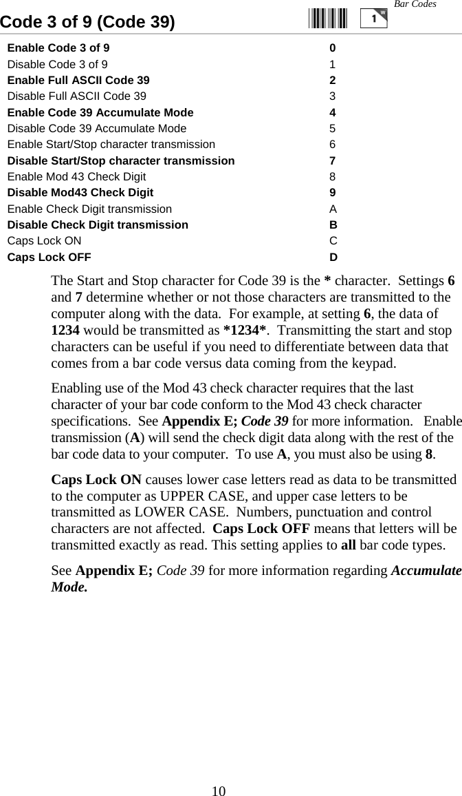  10Code 3 of 9 (Code 39)                           Enable Code 3 of 9  0 Disable Code 3 of 9  1 Enable Full ASCII Code 39  2 Disable Full ASCII Code 39  3 Enable Code 39 Accumulate Mode  4 Disable Code 39 Accumulate Mode  5 Enable Start/Stop character transmission  6 Disable Start/Stop character transmission  7 Enable Mod 43 Check Digit  8 Disable Mod43 Check Digit  9 Enable Check Digit transmission  A Disable Check Digit transmission  B Caps Lock ON  C Caps Lock OFF  D   The Start and Stop character for Code 39 is the * character.  Settings 6 and 7 determine whether or not those characters are transmitted to the computer along with the data.  For example, at setting 6, the data of 1234 would be transmitted as *1234*.  Transmitting the start and stop characters can be useful if you need to differentiate between data that comes from a bar code versus data coming from the keypad.   Enabling use of the Mod 43 check character requires that the last character of your bar code conform to the Mod 43 check character specifications.  See Appendix E; Code 39 for more information.   Enable transmission (A) will send the check digit data along with the rest of the bar code data to your computer.  To use A, you must also be using 8.   Caps Lock ON causes lower case letters read as data to be transmitted to the computer as UPPER CASE, and upper case letters to be transmitted as LOWER CASE.  Numbers, punctuation and control characters are not affected.  Caps Lock OFF means that letters will be transmitted exactly as read. This setting applies to all bar code types.     See Appendix E; Code 39 for more information regarding Accumulate Mode.  Bar Codes 