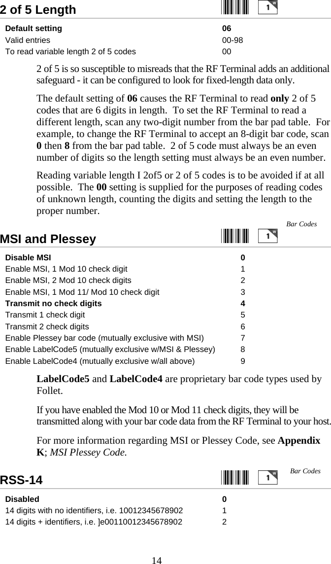  142 of 5 Length     Default setting  06 Valid entries  00-98 To read variable length 2 of 5 codes  00   2 of 5 is so susceptible to misreads that the RF Terminal adds an additional safeguard - it can be configured to look for fixed-length data only.     The default setting of 06 causes the RF Terminal to read only 2 of 5 codes that are 6 digits in length.  To set the RF Terminal to read a different length, scan any two-digit number from the bar pad table.  For example, to change the RF Terminal to accept an 8-digit bar code, scan 0 then 8 from the bar pad table.  2 of 5 code must always be an even number of digits so the length setting must always be an even number.   Reading variable length I 2of5 or 2 of 5 codes is to be avoided if at all possible.  The 00 setting is supplied for the purposes of reading codes of unknown length, counting the digits and setting the length to the proper number.  MSI and Plessey     Disable MSI   0 Enable MSI, 1 Mod 10 check digit  1 Enable MSI, 2 Mod 10 check digits  2 Enable MSI, 1 Mod 11/ Mod 10 check digit  3 Transmit no check digits  4 Transmit 1 check digit  5 Transmit 2 check digits  6 Enable Plessey bar code (mutually exclusive with MSI)  7 Enable LabelCode5 (mutually exclusive w/MSI &amp; Plessey)  8 Enable LabelCode4 (mutually exclusive w/all above)  9   LabelCode5 and LabelCode4 are proprietary bar code types used by Follet.     If you have enabled the Mod 10 or Mod 11 check digits, they will be transmitted along with your bar code data from the RF Terminal to your host.   For more information regarding MSI or Plessey Code, see Appendix K; MSI Plessey Code. RSS-14     Disabled 0 14 digits with no identifiers, i.e. 10012345678902  1 14 digits + identifiers, i.e. ]e00110012345678902  2 Bar Codes Bar Codes  