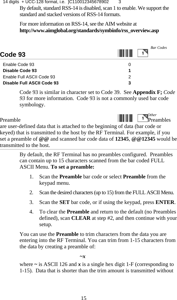  1514 digits  + UCC-128 format, i.e.  ]C110012345678902  3   By default, standard RSS-14 is disabled, scan 1 to enable. We support the standard and stacked versions of RSS-14 formats. For more information on RSS-14, see the AIM website at http://www.aimglobal.org/standards/symbinfo/rss_overview.asp  Code 93     Enable Code 93  0 Disable Code 93  1 Enable Full ASCII Code 93  2 Disable Full ASCII Code 93  3   Code 93 is similar in character set to Code 39.  See Appendix F; Code 93 for more information.  Code 93 is not a commonly used bar code symbology. Preamble   Preambles are user-defined data that is attached to the beginning of data (bar code or keyed) that is transmitted to the host by the RF Terminal. For example, if you set a preamble of @@ and scanned bar code data of 12345, @@12345 would be transmitted to the host.   By default, the RF Terminal has no preambles configured.  Preambles can contain up to 15 characters scanned from the bar coded FULL ASCII Menu. To set a preamble: 1. Scan the Preamble bar code or select Preamble from the keypad menu. 2. Scan the desired characters (up to 15) from the FULL ASCII Menu. 3. Scan the SET bar code, or if using the keypad, press ENTER. 4. To clear the Preamble and return to the default (no Preambles defined), scan CLEAR at step #2, and then continue with your setup.   You can use the Preamble to trim characters from the data you are entering into the RF Terminal. You can trim from 1-15 characters from the data by creating a preamble of: ~x where ~ is ASCII 126 and x is a single hex digit 1-F (corresponding to 1-15).  Data that is shorter than the trim amount is transmitted without Bar Codes Other 