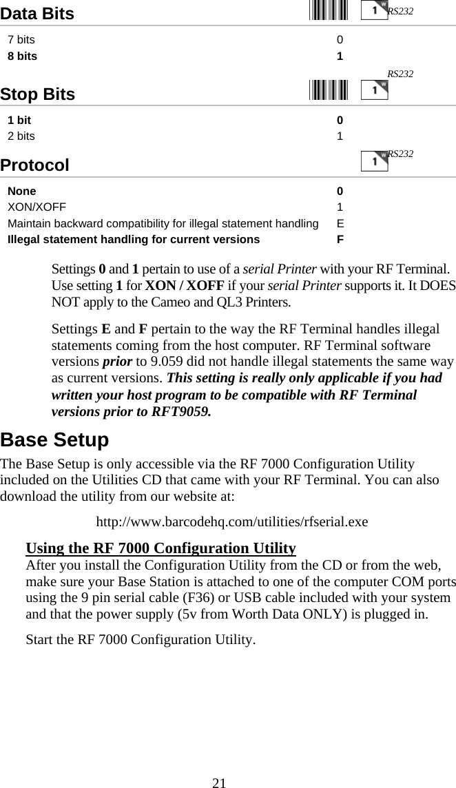  21Data Bits     7 bits  0 8 bits  1  Stop Bits     1 bit  0 2 bits  1 Protocol   None 0 XON/XOFF 1 Maintain backward compatibility for illegal statement handling  E Illegal statement handling for current versions  F    Settings 0 and 1 pertain to use of a serial Printer with your RF Terminal.  Use setting 1 for XON / XOFF if your serial Printer supports it. It DOES NOT apply to the Cameo and QL3 Printers.   Settings E and F pertain to the way the RF Terminal handles illegal statements coming from the host computer. RF Terminal software versions prior to 9.059 did not handle illegal statements the same way as current versions. This setting is really only applicable if you had written your host program to be compatible with RF Terminal versions prior to RFT9059. Base Setup The Base Setup is only accessible via the RF 7000 Configuration Utility included on the Utilities CD that came with your RF Terminal. You can also download the utility from our website at: http://www.barcodehq.com/utilities/rfserial.exe Using the RF 7000 Configuration Utility After you install the Configuration Utility from the CD or from the web, make sure your Base Station is attached to one of the computer COM ports using the 9 pin serial cable (F36) or USB cable included with your system and that the power supply (5v from Worth Data ONLY) is plugged in. Start the RF 7000 Configuration Utility. RS232 RS232 RS232 