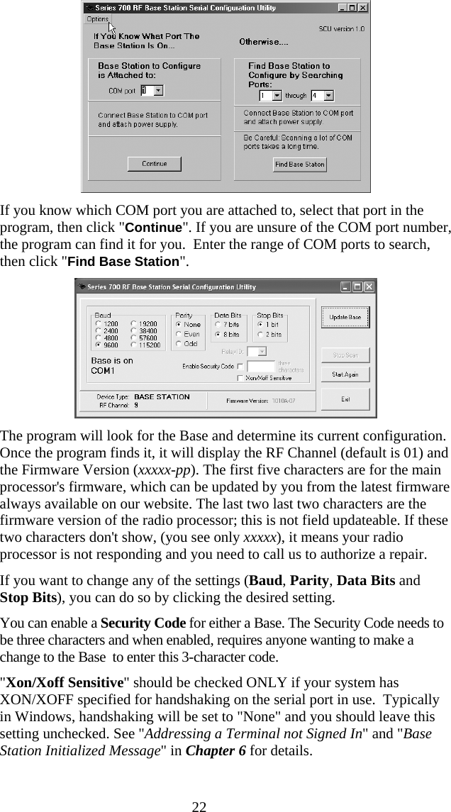  22 If you know which COM port you are attached to, select that port in the program, then click &quot;Continue&quot;. If you are unsure of the COM port number, the program can find it for you.  Enter the range of COM ports to search, then click &quot;Find Base Station&quot;.   The program will look for the Base and determine its current configuration. Once the program finds it, it will display the RF Channel (default is 01) and the Firmware Version (xxxxx-pp). The first five characters are for the main processor&apos;s firmware, which can be updated by you from the latest firmware always available on our website. The last two last two characters are the firmware version of the radio processor; this is not field updateable. If these two characters don&apos;t show, (you see only xxxxx), it means your radio processor is not responding and you need to call us to authorize a repair. If you want to change any of the settings (Baud, Parity, Data Bits and Stop Bits), you can do so by clicking the desired setting.  You can enable a Security Code for either a Base. The Security Code needs to be three characters and when enabled, requires anyone wanting to make a change to the Base  to enter this 3-character code.  &quot;Xon/Xoff Sensitive&quot; should be checked ONLY if your system has XON/XOFF specified for handshaking on the serial port in use.  Typically in Windows, handshaking will be set to &quot;None&quot; and you should leave this setting unchecked. See &quot;Addressing a Terminal not Signed In&quot; and &quot;Base Station Initialized Message&quot; in Chapter 6 for details. 