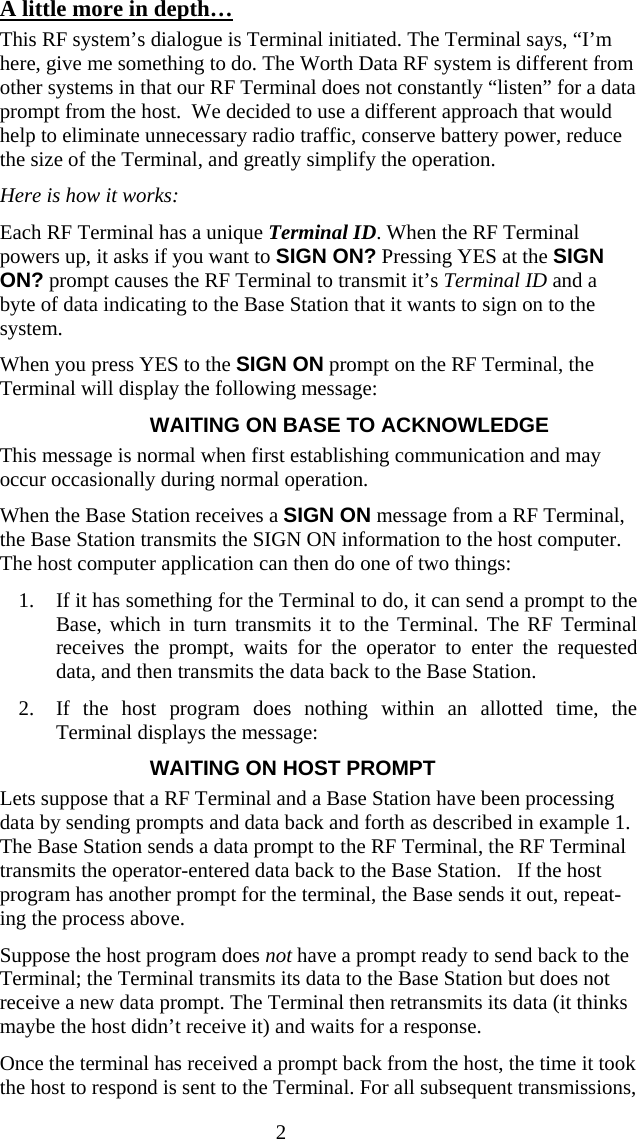  2A little more in depth… This RF system’s dialogue is Terminal initiated. The Terminal says, “I’m here, give me something to do. The Worth Data RF system is different from other systems in that our RF Terminal does not constantly “listen” for a data prompt from the host.  We decided to use a different approach that would help to eliminate unnecessary radio traffic, conserve battery power, reduce the size of the Terminal, and greatly simplify the operation. Here is how it works:  Each RF Terminal has a unique Terminal ID. When the RF Terminal powers up, it asks if you want to SIGN ON? Pressing YES at the SIGN ON? prompt causes the RF Terminal to transmit it’s Terminal ID and a byte of data indicating to the Base Station that it wants to sign on to the system.  When you press YES to the SIGN ON prompt on the RF Terminal, the Terminal will display the following message: WAITING ON BASE TO ACKNOWLEDGE This message is normal when first establishing communication and may occur occasionally during normal operation. When the Base Station receives a SIGN ON message from a RF Terminal, the Base Station transmits the SIGN ON information to the host computer. The host computer application can then do one of two things:  1. If it has something for the Terminal to do, it can send a prompt to the Base, which in turn transmits it to the Terminal. The RF Terminal receives the prompt, waits for the operator to enter the requested data, and then transmits the data back to the Base Station.  2. If the host program does nothing within an allotted time, the Terminal displays the message: WAITING ON HOST PROMPT Lets suppose that a RF Terminal and a Base Station have been processing data by sending prompts and data back and forth as described in example 1.  The Base Station sends a data prompt to the RF Terminal, the RF Terminal transmits the operator-entered data back to the Base Station.   If the host program has another prompt for the terminal, the Base sends it out, repeat-ing the process above. Suppose the host program does not have a prompt ready to send back to the Terminal; the Terminal transmits its data to the Base Station but does not receive a new data prompt. The Terminal then retransmits its data (it thinks maybe the host didn’t receive it) and waits for a response.  Once the terminal has received a prompt back from the host, the time it took the host to respond is sent to the Terminal. For all subsequent transmissions, 