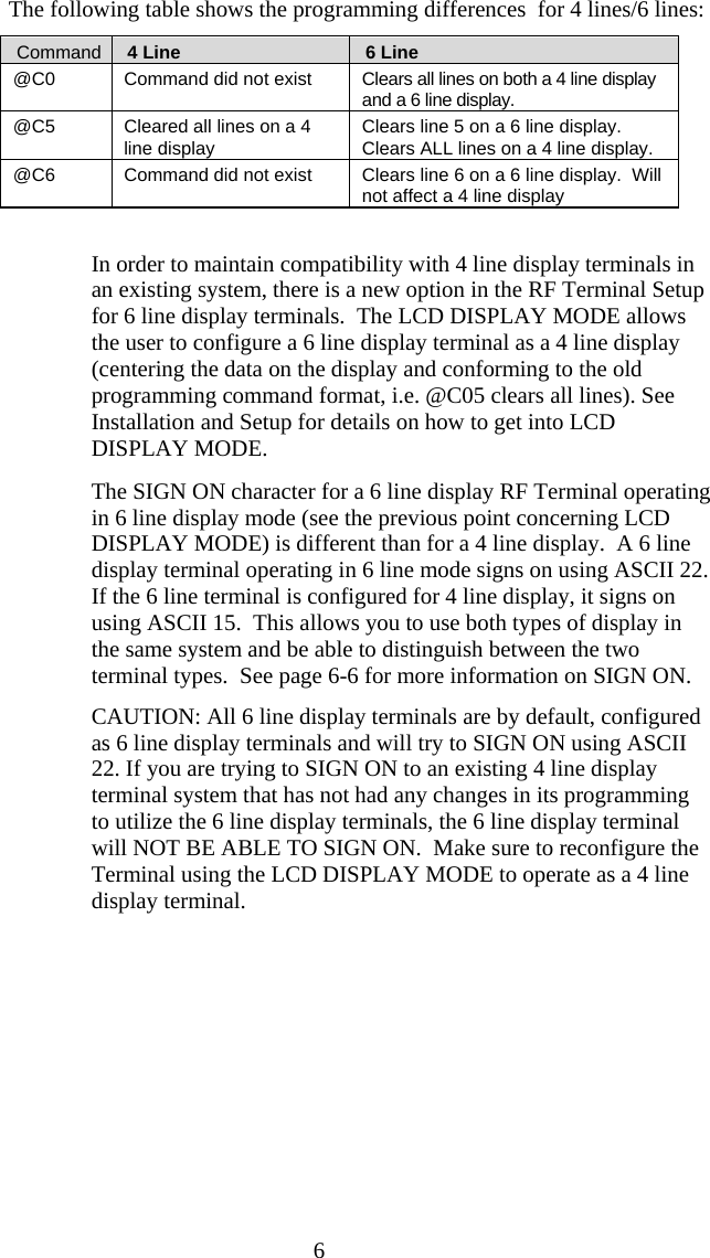  6 The following table shows the programming differences  for 4 lines/6 lines:    Command     4 Line     6 Line @C0  Command did not exist  Clears all lines on both a 4 line display and a 6 line display. @C5  Cleared all lines on a 4 line display  Clears line 5 on a 6 line display. Clears ALL lines on a 4 line display. @C6  Command did not exist  Clears line 6 on a 6 line display.  Will not affect a 4 line display     In order to maintain compatibility with 4 line display terminals in an existing system, there is a new option in the RF Terminal Setup for 6 line display terminals.  The LCD DISPLAY MODE allows the user to configure a 6 line display terminal as a 4 line display (centering the data on the display and conforming to the old programming command format, i.e. @C05 clears all lines). See Installation and Setup for details on how to get into LCD DISPLAY MODE.   The SIGN ON character for a 6 line display RF Terminal operating in 6 line display mode (see the previous point concerning LCD DISPLAY MODE) is different than for a 4 line display.  A 6 line display terminal operating in 6 line mode signs on using ASCII 22. If the 6 line terminal is configured for 4 line display, it signs on using ASCII 15.  This allows you to use both types of display in the same system and be able to distinguish between the two terminal types.  See page 6-6 for more information on SIGN ON. CAUTION: All 6 line display terminals are by default, configured as 6 line display terminals and will try to SIGN ON using ASCII 22. If you are trying to SIGN ON to an existing 4 line display terminal system that has not had any changes in its programming to utilize the 6 line display terminals, the 6 line display terminal will NOT BE ABLE TO SIGN ON.  Make sure to reconfigure the Terminal using the LCD DISPLAY MODE to operate as a 4 line display terminal.  