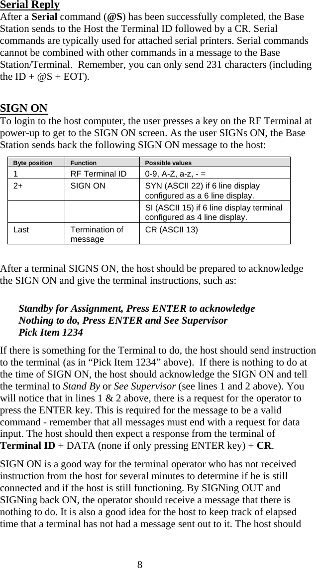  8 Serial Reply After a Serial command (@S) has been successfully completed, the Base Station sends to the Host the Terminal ID followed by a CR. Serial commands are typically used for attached serial printers. Serial commands cannot be combined with other commands in a message to the Base Station/Terminal.  Remember, you can only send 231 characters (including the ID + @S + EOT).  SIGN ON To login to the host computer, the user presses a key on the RF Terminal at power-up to get to the SIGN ON screen. As the user SIGNs ON, the Base Station sends back the following SIGN ON message to the host:    Byte position      Function      Possible values 1  RF Terminal ID  0-9, A-Z, a-z, - = 2+   SIGN ON  SYN (ASCII 22) if 6 line display configured as a 6 line display.     SI (ASCII 15) if 6 line display terminal configured as 4 line display. Last Termination of message  CR (ASCII 13)  After a terminal SIGNS ON, the host should be prepared to acknowledge the SIGN ON and give the terminal instructions, such as:  Standby for Assignment, Press ENTER to acknowledge Nothing to do, Press ENTER and See Supervisor Pick Item 1234 If there is something for the Terminal to do, the host should send instruction to the terminal (as in “Pick Item 1234” above).  If there is nothing to do at the time of SIGN ON, the host should acknowledge the SIGN ON and tell the terminal to Stand By or See Supervisor (see lines 1 and 2 above). You will notice that in lines 1 &amp; 2 above, there is a request for the operator to press the ENTER key. This is required for the message to be a valid command - remember that all messages must end with a request for data input. The host should then expect a response from the terminal of Terminal ID + DATA (none if only pressing ENTER key) + CR. SIGN ON is a good way for the terminal operator who has not received instruction from the host for several minutes to determine if he is still connected and if the host is still functioning. By SIGNing OUT and SIGNing back ON, the operator should receive a message that there is nothing to do. It is also a good idea for the host to keep track of elapsed time that a terminal has not had a message sent out to it. The host should 