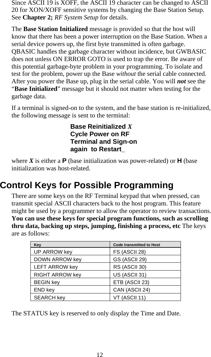  12 Since ASCII 19 is XOFF, the ASCII 19 character can be changed to ASCII 20 for XON/XOFF sensitive systems by changing the Base Station Setup.  See Chapter 2; RF System Setup for details. The Base Station Initialized message is provided so that the host will know that there has been a power interruption on the Base Station. When a serial device powers up, the first byte transmitted is often garbage.  QBASIC handles the garbage character without incidence, but GWBASIC does not unless ON ERROR GOTO is used to trap the error. Be aware of this potential garbage-byte problem in your programming. To isolate and test for the problem, power up the Base without the serial cable connected.  After you power the Base up, plug in the serial cable. You will not see the “Base Initialized” message but it should not matter when testing for the garbage data. If a terminal is signed-on to the system, and the base station is re-initialized, the following message is sent to the terminal: Base Reinitialized X Cycle Power on RF Terminal and Sign-on again  to Restart_ where X is either a P (base initialization was power-related) or H (base initialization was host-related.  Control Keys for Possible Programming There are some keys on the RF Terminal keypad that when pressed, can transmit special ASCII characters back to the host program. This feature might be used by a programmer to allow the operator to review transactions. You can use these keys for special program functions, such as scrolling thru data, backing up steps, jumping, finishing a process, etc The keys are as follows:    Key     Code transmitted to Host UP ARROW key  FS (ASCII 28) DOWN ARROW key  GS (ASCII 29) LEFT ARROW key  RS (ASCII 30) RIGHT ARROW key  US (ASCII 31) BEGIN key  ETB (ASCII 23) END key  CAN (ASCII 24) SEARCH key  VT (ASCII 11)   The STATUS key is reserved to only display the Time and Date. 