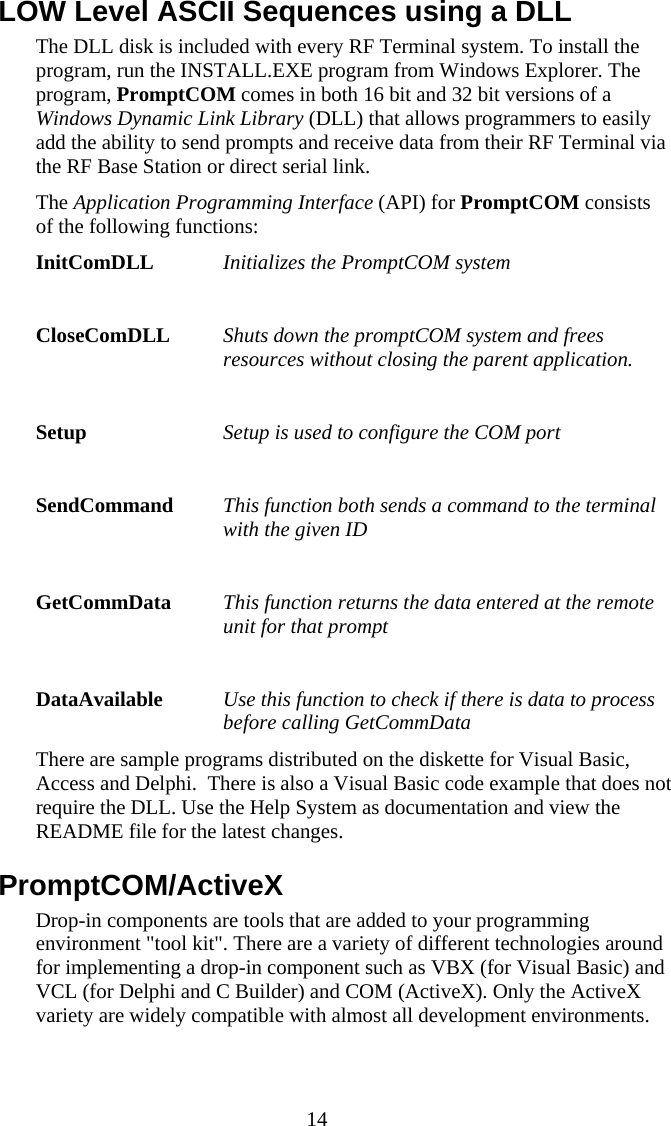  14 LOW Level ASCII Sequences using a DLL  The DLL disk is included with every RF Terminal system. To install the program, run the INSTALL.EXE program from Windows Explorer. The program, PromptCOM comes in both 16 bit and 32 bit versions of a Windows Dynamic Link Library (DLL) that allows programmers to easily add the ability to send prompts and receive data from their RF Terminal via the RF Base Station or direct serial link. The Application Programming Interface (API) for PromptCOM consists of the following functions: InitComDLL  Initializes the PromptCOM system  CloseComDLL  Shuts down the promptCOM system and frees resources without closing the parent application.  Setup   Setup is used to configure the COM port  SendCommand  This function both sends a command to the terminal with the given ID  GetCommData  This function returns the data entered at the remote unit for that prompt  DataAvailable  Use this function to check if there is data to process before calling GetCommData There are sample programs distributed on the diskette for Visual Basic, Access and Delphi.  There is also a Visual Basic code example that does not require the DLL. Use the Help System as documentation and view the README file for the latest changes. PromptCOM/ActiveX Drop-in components are tools that are added to your programming environment &quot;tool kit&quot;. There are a variety of different technologies around for implementing a drop-in component such as VBX (for Visual Basic) and VCL (for Delphi and C Builder) and COM (ActiveX). Only the ActiveX variety are widely compatible with almost all development environments. 