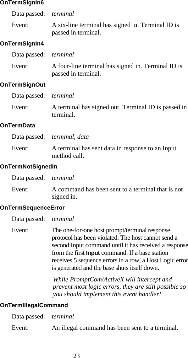  23 OnTermSignIn6  Data passed:  terminal Event:  A six-line terminal has signed in. Terminal ID is passed in terminal. OnTermSignIn4  Data passed:  terminal Event:  A four-line terminal has signed in. Terminal ID is passed in terminal. OnTermSignOut  Data passed:  terminal Event:  A terminal has signed out. Terminal ID is passed in terminal. OnTermData  Data passed:  terminal, data Event:  A terminal has sent data in response to an Input method call. OnTermNotSignedIn Data passed:  terminal Event:  A command has been sent to a terminal that is not signed in. OnTermSequenceError  Data passed:  terminal Event:  The one-for-one host prompt/terminal response protocol has been violated. The host cannot send a second Input command until it has received a response from the first Input command. If a base station receives 5 sequence errors in a row, a Host Logic error is generated and the base shuts itself down.    While PromptCom/ActiveX will intercept and prevent most logic errors, they are still possible so you should implement this event handler! OnTermIllegalCommand  Data passed:  terminal Event:  An illegal command has been sent to a terminal. 