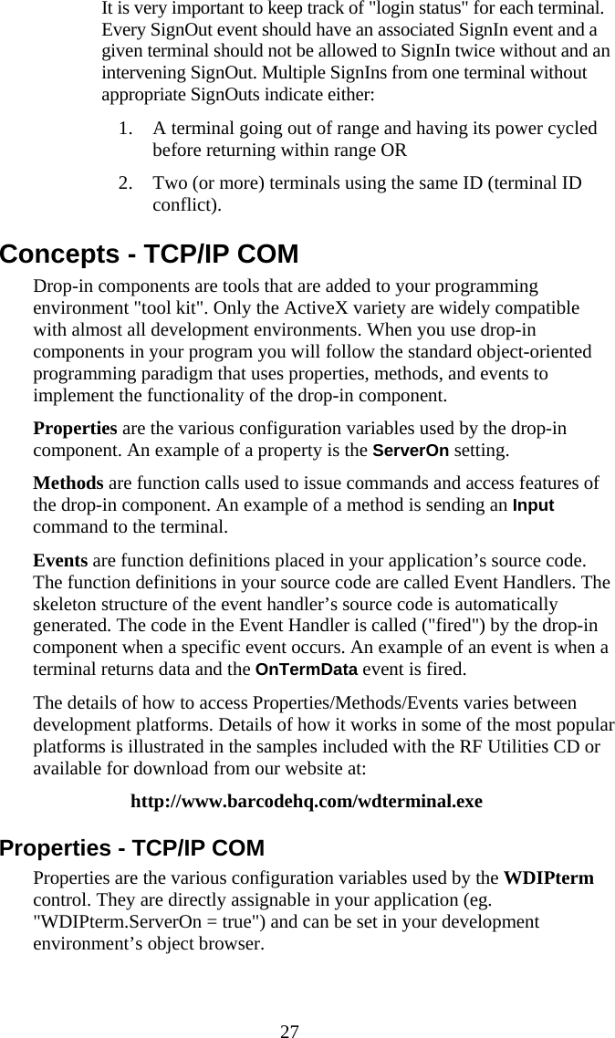  27   It is very important to keep track of &quot;login status&quot; for each terminal. Every SignOut event should have an associated SignIn event and a given terminal should not be allowed to SignIn twice without and an intervening SignOut. Multiple SignIns from one terminal without appropriate SignOuts indicate either: 1. A terminal going out of range and having its power cycled before returning within range OR 2. Two (or more) terminals using the same ID (terminal ID conflict). Concepts - TCP/IP COM Drop-in components are tools that are added to your programming environment &quot;tool kit&quot;. Only the ActiveX variety are widely compatible with almost all development environments. When you use drop-in components in your program you will follow the standard object-oriented programming paradigm that uses properties, methods, and events to implement the functionality of the drop-in component. Properties are the various configuration variables used by the drop-in component. An example of a property is the ServerOn setting. Methods are function calls used to issue commands and access features of the drop-in component. An example of a method is sending an Input command to the terminal. Events are function definitions placed in your application’s source code. The function definitions in your source code are called Event Handlers. The skeleton structure of the event handler’s source code is automatically generated. The code in the Event Handler is called (&quot;fired&quot;) by the drop-in component when a specific event occurs. An example of an event is when a terminal returns data and the OnTermData event is fired. The details of how to access Properties/Methods/Events varies between development platforms. Details of how it works in some of the most popular platforms is illustrated in the samples included with the RF Utilities CD or available for download from our website at: http://www.barcodehq.com/wdterminal.exe Properties - TCP/IP COM Properties are the various configuration variables used by the WDIPterm control. They are directly assignable in your application (eg. &quot;WDIPterm.ServerOn = true&quot;) and can be set in your development environment’s object browser. 
