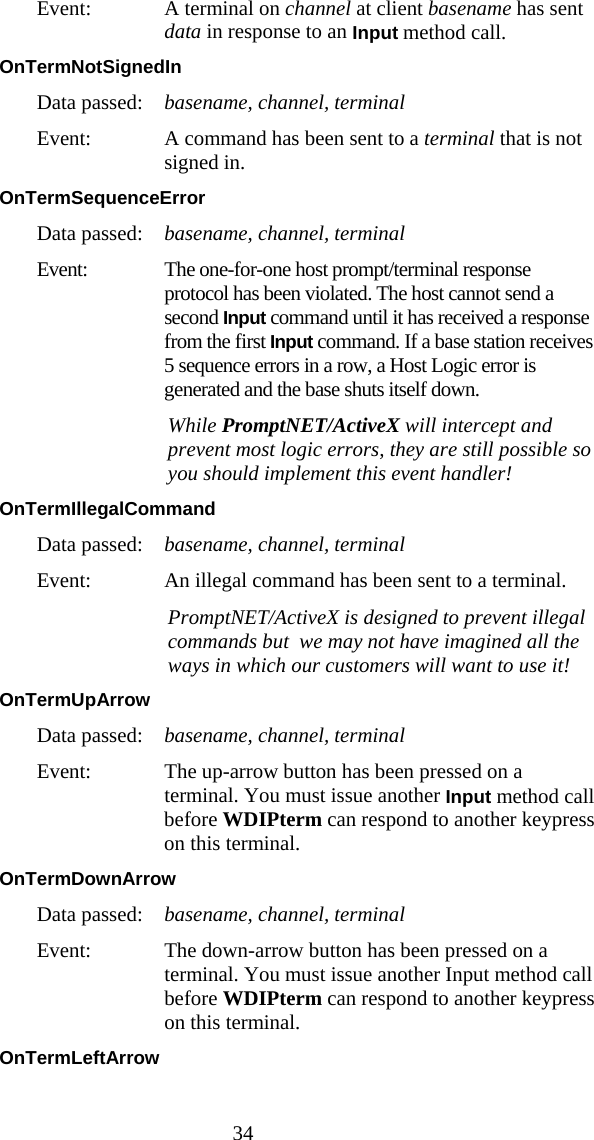  34 Event:  A terminal on channel at client basename has sent data in response to an Input method call. OnTermNotSignedIn  Data passed:  basename, channel, terminal Event:  A command has been sent to a terminal that is not signed in. OnTermSequenceError  Data passed:  basename, channel, terminal Event:  The one-for-one host prompt/terminal response protocol has been violated. The host cannot send a second Input command until it has received a response from the first Input command. If a base station receives 5 sequence errors in a row, a Host Logic error is generated and the base shuts itself down.    While PromptNET/ActiveX will intercept and prevent most logic errors, they are still possible so you should implement this event handler! OnTermIllegalCommand  Data passed:  basename, channel, terminal Event:  An illegal command has been sent to a terminal.    PromptNET/ActiveX is designed to prevent illegal commands but  we may not have imagined all the ways in which our customers will want to use it! OnTermUpArrow  Data passed:  basename, channel, terminal Event:  The up-arrow button has been pressed on a terminal. You must issue another Input method call before WDIPterm can respond to another keypress on this terminal. OnTermDownArrow  Data passed:  basename, channel, terminal Event:  The down-arrow button has been pressed on a terminal. You must issue another Input method call before WDIPterm can respond to another keypress on this terminal. OnTermLeftArrow  