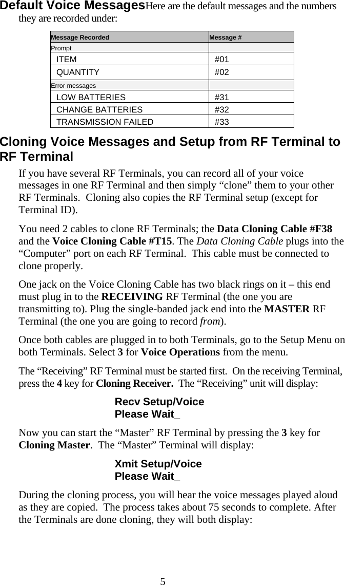  5 Default Voice MessagesHere are the default messages and the numbers they are recorded under: Message Recorded  Message # Prompt   ITEM #01 QUANTITY #02 Error messages   LOW BATTERIES  #31 CHANGE BATTERIES  #32 TRANSMISSION FAILED  #33 Cloning Voice Messages and Setup from RF Terminal to RF Terminal If you have several RF Terminals, you can record all of your voice messages in one RF Terminal and then simply “clone” them to your other RF Terminals.  Cloning also copies the RF Terminal setup (except for Terminal ID). You need 2 cables to clone RF Terminals; the Data Cloning Cable #F38 and the Voice Cloning Cable #T15. The Data Cloning Cable plugs into the “Computer” port on each RF Terminal.  This cable must be connected to clone properly. One jack on the Voice Cloning Cable has two black rings on it – this end must plug in to the RECEIVING RF Terminal (the one you are transmitting to). Plug the single-banded jack end into the MASTER RF Terminal (the one you are going to record from). Once both cables are plugged in to both Terminals, go to the Setup Menu on both Terminals. Select 3 for Voice Operations from the menu. The “Receiving” RF Terminal must be started first.  On the receiving Terminal, press the 4 key for Cloning Receiver.  The “Receiving” unit will display: Recv Setup/Voice Please Wait_ Now you can start the “Master” RF Terminal by pressing the 3 key for Cloning Master.  The “Master” Terminal will display: Xmit Setup/Voice Please Wait_ During the cloning process, you will hear the voice messages played aloud as they are copied.  The process takes about 75 seconds to complete. After the Terminals are done cloning, they will both display: 