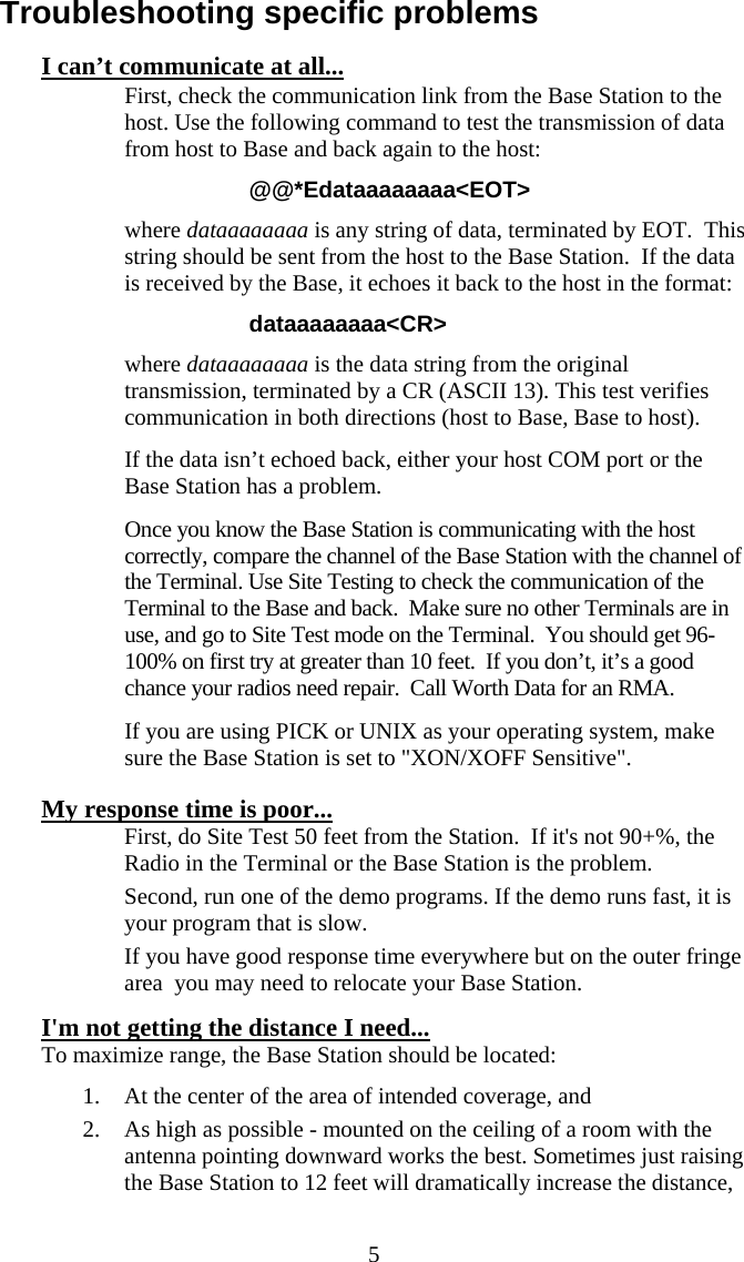  5Troubleshooting specific problems I can’t communicate at all...   First, check the communication link from the Base Station to the host. Use the following command to test the transmission of data from host to Base and back again to the host: @@*Edataaaaaaaa&lt;EOT&gt; where dataaaaaaaa is any string of data, terminated by EOT.  This string should be sent from the host to the Base Station.  If the data is received by the Base, it echoes it back to the host in the format: dataaaaaaaa&lt;CR&gt; where dataaaaaaaa is the data string from the original transmission, terminated by a CR (ASCII 13). This test verifies communication in both directions (host to Base, Base to host).   If the data isn’t echoed back, either your host COM port or the Base Station has a problem.    Once you know the Base Station is communicating with the host correctly, compare the channel of the Base Station with the channel of the Terminal. Use Site Testing to check the communication of the Terminal to the Base and back.  Make sure no other Terminals are in use, and go to Site Test mode on the Terminal.  You should get 96-100% on first try at greater than 10 feet.  If you don’t, it’s a good chance your radios need repair.  Call Worth Data for an RMA.   If you are using PICK or UNIX as your operating system, make sure the Base Station is set to &quot;XON/XOFF Sensitive&quot;. My response time is poor...   First, do Site Test 50 feet from the Station.  If it&apos;s not 90+%, the Radio in the Terminal or the Base Station is the problem.   Second, run one of the demo programs. If the demo runs fast, it is your program that is slow.     If you have good response time everywhere but on the outer fringe area  you may need to relocate your Base Station. I&apos;m not getting the distance I need... To maximize range, the Base Station should be located: 1. At the center of the area of intended coverage, and 2. As high as possible - mounted on the ceiling of a room with the antenna pointing downward works the best. Sometimes just raising the Base Station to 12 feet will dramatically increase the distance, 