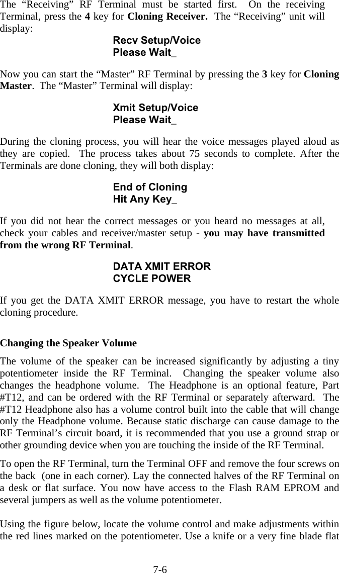 7-6 The “Receiving” RF Terminal must be started first.  On the receiving Terminal, press the 4 key for Cloning Receiver.  The “Receiving” unit will display: Recv Setup/Voice Please Wait_  Now you can start the “Master” RF Terminal by pressing the 3 key for Cloning Master.  The “Master” Terminal will display:  Xmit Setup/Voice Please Wait_  During the cloning process, you will hear the voice messages played aloud as they are copied.  The process takes about 75 seconds to complete. After the Terminals are done cloning, they will both display:  End of Cloning Hit Any Key_  If you did not hear the correct messages or you heard no messages at all, check your cables and receiver/master setup - you may have transmitted from the wrong RF Terminal.    DATA XMIT ERROR CYCLE POWER  If you get the DATA XMIT ERROR message, you have to restart the whole cloning procedure.   Changing the Speaker Volume  The volume of the speaker can be increased significantly by adjusting a tiny potentiometer inside the RF Terminal.  Changing the speaker volume also changes the headphone volume.  The Headphone is an optional feature, Part #T12, and can be ordered with the RF Terminal or separately afterward.  The #T12 Headphone also has a volume control built into the cable that will change only the Headphone volume. Because static discharge can cause damage to the RF Terminal’s circuit board, it is recommended that you use a ground strap or other grounding device when you are touching the inside of the RF Terminal.  To open the RF Terminal, turn the Terminal OFF and remove the four screws on the back  (one in each corner). Lay the connected halves of the RF Terminal on a desk or flat surface. You now have access to the Flash RAM EPROM and several jumpers as well as the volume potentiometer.    Using the figure below, locate the volume control and make adjustments within the red lines marked on the potentiometer. Use a knife or a very fine blade flat 