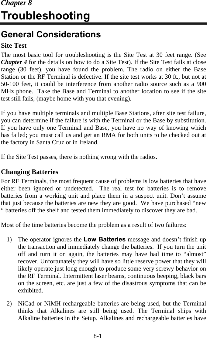 8-1 Chapter 8 Troubleshooting  General Considerations Site Test The most basic tool for troubleshooting is the Site Test at 30 feet range. (See Chapter 4 for the details on how to do a Site Test). If the Site Test fails at close range (30 feet), you have found the problem. The radio on either the Base Station or the RF Terminal is defective. If the site test works at 30 ft., but not at 50-100 feet, it could be interference from another radio source such as a 900 MHz phone.  Take the Base and Terminal to another location to see if the site test still fails, (maybe home with you that evening).  If you have multiple terminals and multiple Base Stations, after site test failure, you can determine if the failure is with the Terminal or the Base by substitution.  If you have only one Terminal and Base, you have no way of knowing which has failed; you must call us and get an RMA for both units to be checked out at the factory in Santa Cruz or in Ireland.  If the Site Test passes, there is nothing wrong with the radios.  Changing Batteries For RF Terminals, the most frequent cause of problems is low batteries that have either been ignored or undetected.  The real test for batteries is to remove batteries from a working unit and place them in a suspect unit. Don’t assume that just because the batteries are new they are good.  We have purchased “new “ batteries off the shelf and tested them immediately to discover they are bad.   Most of the time batteries become the problem as a result of two failures:  1)  The operator ignores the Low Batteries message and doesn’t finish up the transaction and immediately change the batteries.  If you turn the unit off and turn it on again, the batteries may have had time to “almost” recover. Unfortunately they will have so little reserve power that they will likely operate just long enough to produce some very screwy behavior on the RF Terminal. Intermittent laser beams, continuous beeping, black bars on the screen, etc. are just a few of the disastrous symptoms that can be exhibited.  2)  NiCad or NiMH rechargeable batteries are being used, but the Terminal thinks that Alkalines are still being used. The Terminal ships with Alkaline batteries in the Setup. Alkalines and rechargeable batteries have 