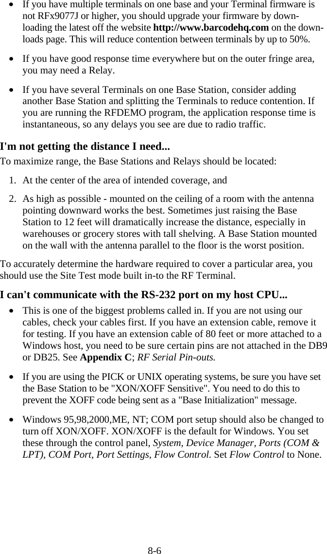 8-6 •  If you have multiple terminals on one base and your Terminal firmware is not RFx9077J or higher, you should upgrade your firmware by down-loading the latest off the website http://www.barcodehq.com on the down-loads page. This will reduce contention between terminals by up to 50%.  •  If you have good response time everywhere but on the outer fringe area, you may need a Relay.   •  If you have several Terminals on one Base Station, consider adding another Base Station and splitting the Terminals to reduce contention. If you are running the RFDEMO program, the application response time is instantaneous, so any delays you see are due to radio traffic.  I&apos;m not getting the distance I need... To maximize range, the Base Stations and Relays should be located:  1.  At the center of the area of intended coverage, and  2.  As high as possible - mounted on the ceiling of a room with the antenna pointing downward works the best. Sometimes just raising the Base Station to 12 feet will dramatically increase the distance, especially in warehouses or grocery stores with tall shelving. A Base Station mounted on the wall with the antenna parallel to the floor is the worst position.  To accurately determine the hardware required to cover a particular area, you should use the Site Test mode built in-to the RF Terminal.  I can&apos;t communicate with the RS-232 port on my host CPU... •  This is one of the biggest problems called in. If you are not using our cables, check your cables first. If you have an extension cable, remove it for testing. If you have an extension cable of 80 feet or more attached to a Windows host, you need to be sure certain pins are not attached in the DB9 or DB25. See Appendix C; RF Serial Pin-outs.   •  If you are using the PICK or UNIX operating systems, be sure you have set the Base Station to be &quot;XON/XOFF Sensitive&quot;. You need to do this to prevent the XOFF code being sent as a &quot;Base Initialization&quot; message.  •  Windows 95,98,2000,ME, NT; COM port setup should also be changed to turn off XON/XOFF. XON/XOFF is the default for Windows. You set these through the control panel, System, Device Manager, Ports (COM &amp; LPT), COM Port, Port Settings, Flow Control. Set Flow Control to None.  