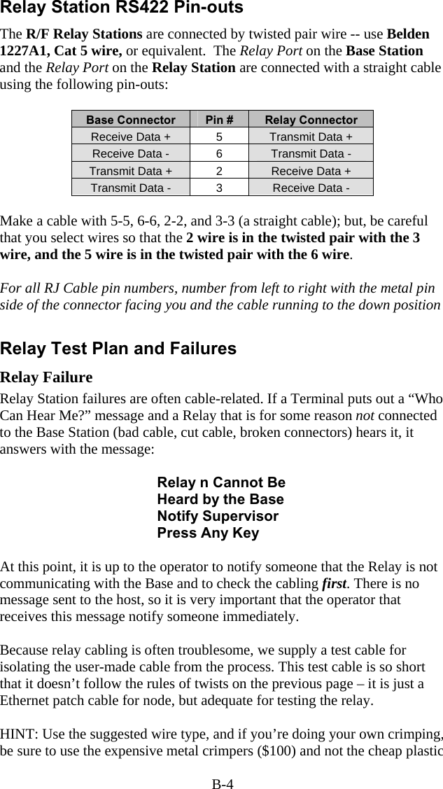 B-4 Relay Station RS422 Pin-outs The R/F Relay Stations are connected by twisted pair wire -- use Belden 1227A1, Cat 5 wire, or equivalent.  The Relay Port on the Base Station and the Relay Port on the Relay Station are connected with a straight cable  using the following pin-outs:  Base Connector  Pin #  Relay Connector Receive Data +  5  Transmit Data + Receive Data -  6  Transmit Data - Transmit Data +  2  Receive Data + Transmit Data -  3  Receive Data -              Make a cable with 5-5, 6-6, 2-2, and 3-3 (a straight cable); but, be careful that you select wires so that the 2 wire is in the twisted pair with the 3 wire, and the 5 wire is in the twisted pair with the 6 wire.  For all RJ Cable pin numbers, number from left to right with the metal pin side of the connector facing you and the cable running to the down position   Relay Test Plan and Failures Relay Failure Relay Station failures are often cable-related. If a Terminal puts out a “Who Can Hear Me?” message and a Relay that is for some reason not connected to the Base Station (bad cable, cut cable, broken connectors) hears it, it answers with the message:  Relay n Cannot Be Heard by the Base Notify Supervisor Press Any Key  At this point, it is up to the operator to notify someone that the Relay is not communicating with the Base and to check the cabling first. There is no message sent to the host, so it is very important that the operator that receives this message notify someone immediately.  Because relay cabling is often troublesome, we supply a test cable for isolating the user-made cable from the process. This test cable is so short that it doesn’t follow the rules of twists on the previous page – it is just a Ethernet patch cable for node, but adequate for testing the relay.  HINT: Use the suggested wire type, and if you’re doing your own crimping, be sure to use the expensive metal crimpers ($100) and not the cheap plastic 