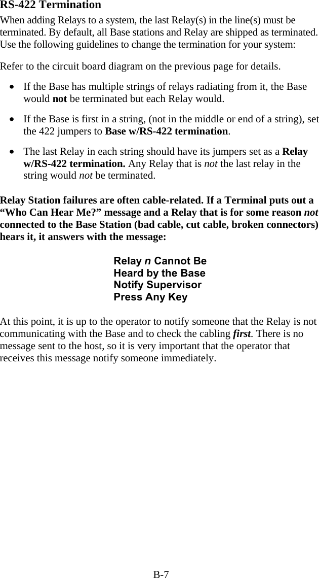 B-7 RS-422 Termination When adding Relays to a system, the last Relay(s) in the line(s) must be terminated. By default, all Base stations and Relay are shipped as terminated. Use the following guidelines to change the termination for your system:  Refer to the circuit board diagram on the previous page for details.   •  If the Base has multiple strings of relays radiating from it, the Base would not be terminated but each Relay would.  •  If the Base is first in a string, (not in the middle or end of a string), set the 422 jumpers to Base w/RS-422 termination.   •  The last Relay in each string should have its jumpers set as a Relay w/RS-422 termination. Any Relay that is not the last relay in the string would not be terminated.   Relay Station failures are often cable-related. If a Terminal puts out a “Who Can Hear Me?” message and a Relay that is for some reason not connected to the Base Station (bad cable, cut cable, broken connectors) hears it, it answers with the message:  Relay n Cannot Be Heard by the Base Notify Supervisor Press Any Key  At this point, it is up to the operator to notify someone that the Relay is not communicating with the Base and to check the cabling first. There is no message sent to the host, so it is very important that the operator that receives this message notify someone immediately. 