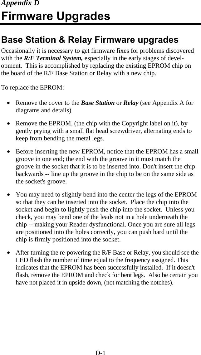 D-1 Appendix D Firmware Upgrades  Base Station &amp; Relay Firmware upgrades Occasionally it is necessary to get firmware fixes for problems discovered with the R/F Terminal System, especially in the early stages of devel-opment.  This is accomplished by replacing the existing EPROM chip on the board of the R/F Base Station or Relay with a new chip.  To replace the EPROM:  •  Remove the cover to the Base Station or Relay (see Appendix A for diagrams and details)  •  Remove the EPROM, (the chip with the Copyright label on it), by gently prying with a small flat head screwdriver, alternating ends to keep from bending the metal legs.  •  Before inserting the new EPROM, notice that the EPROM has a small groove in one end; the end with the groove in it must match the groove in the socket that it is to be inserted into. Don&apos;t insert the chip backwards -- line up the groove in the chip to be on the same side as the socket&apos;s groove.     •  You may need to slightly bend into the center the legs of the EPROM so that they can be inserted into the socket.  Place the chip into the socket and begin to lightly push the chip into the socket.  Unless you check, you may bend one of the leads not in a hole underneath the chip -- making your Reader dysfunctional. Once you are sure all legs are positioned into the holes correctly, you can push hard until the chip is firmly positioned into the socket.  •  After turning the re-powering the R/F Base or Relay, you should see the LED flash the number of time equal to the frequency assigned. This indicates that the EPROM has been successfully installed.  If it doesn&apos;t flash, remove the EPROM and check for bent legs.  Also be certain you have not placed it in upside down, (not matching the notches).      